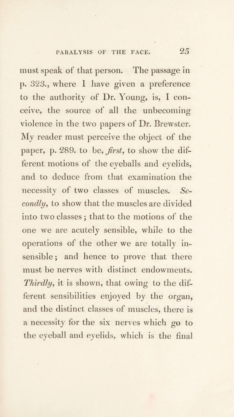 must speak of that person. The passage in p. 828.5 where I have given a preference to the authority of Dr. Young, is, I con- ceive, the source of all the unbecoming violence in the two papers of Dr. Brewster. My reader must perceive the object of the paper, p. 289. to be, firsts to show the dif- ferent motions of the eyeballs and eyelids, and to deduce from that examination the necessity of two classes of muscles. Se- condly^ to show that the muscles are divided into two classes ; that to the motions of the one we are acutely sensible, while to the operations of the other we are totally in- sensible ; and hence to prove that there must be nerves with distinct endowments. Thirdly, it is shown, that owing to the dif- ferent sensibilities enjoyed by the organ, and the distinct classes of muscles, there is a necessity for the six nerves which go to the eyeball and eyelids, which is the final