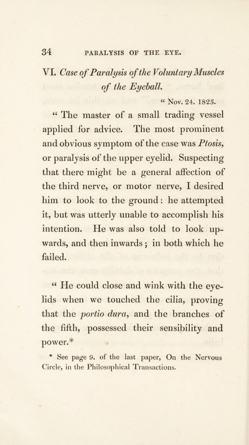 VI. Case of Paralysis of the Voluntary Muscles of the Eyeball. « Nov. 24. 1825. “ The master of a small trading vessel applied for advice. The most prominent and obvious symptom of the case was Ptosis, or paralysis of the upper eyelid. Suspecting that there might be a general affection of the third nerve, or motor nerve, I desired him to look to the ground: he attempted it, but was utterly unable to accomplish his intention. He was also told to look up- wards, and then inwards ; in both which he failed. “ He could close and wink with the eye- lids when we touched the cilia, proving that the portio dura, and the branches of the fifth, possessed their sensibility and power.* * See page 9. of the last paper, On the Nervous Circle, in the Philosophical Transactions.