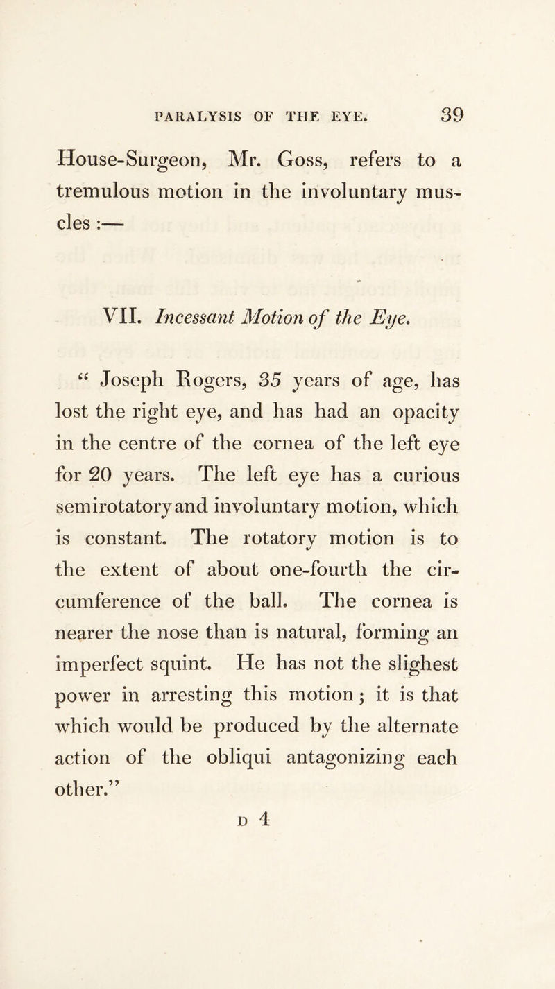 House-Surgeon, Mr. Goss, refers to a tremulous motion in the involuntary mus- cles :— VII. Incessant Motion of the Eye. “ Joseph Rogers, 35 years of age, has lost the right eye, and has had an opacity in the centre of the cornea of the left eye for 20 years. The left eye has a curious semirotatory and involuntary motion, which is constant. The rotatory motion is to the extent of about one-fourth the cir- cumference of the ball. The cornea is nearer the nose than is natural, forming an imperfect squint. He has not the slighest power in arresting this motion ; it is that which would be produced by the alternate action of the obliqui antagonizing each other.”