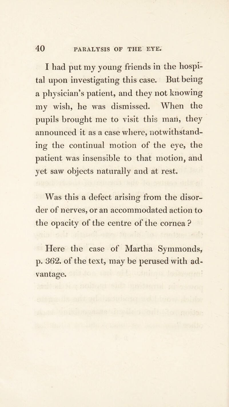 I had put my young friends in the hospi- tal upon investigating this case. But bein a physician’s patient, and they not knowin my wish, he was dismissed. When the pupils brought me to visit this man, they announced it as a case where, notwithstand- ing the continual motion of the eye, the patient was insensible to that motion, and yet saw objects naturally and at rest. Was this a defect arising from the disor- der of nerves, or an accommodated action to the opacity of the centre of the cornea ? Here the case of Martha Symmonds, p. 362. of the text, may be perused with ad- vantage. to to