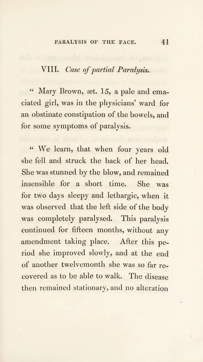 VIII. Case of partial Paralysis. “ Mary Brown, set 15, a pale and ema- ciated girl, was in the physicians’ ward for an obstinate constipation of the bowels, and for some symptoms of paralysis. “ We learn, that when four years old she fell and struck the back of her head. She was stunned by the blow, and remained insensible for a short time. She was for two days sleepy and lethargic, when it was observed that the left side of the body was completely paralysed. This paralysis continued for fifteen months, without any amendment taking place. After this pe- riod she improved slowly, and at the end of another twelvemonth she was so far re- covered as to be able to walk. The disease then remained stationary, and no alteration