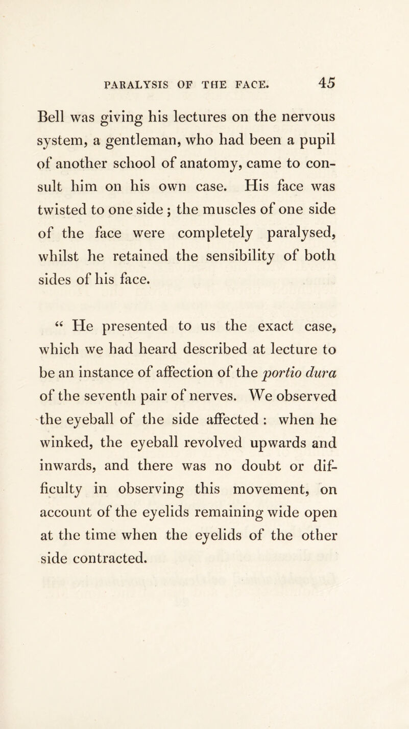 Bell was giving his lectures on the nervous system, a gentleman, who had been a pupil of another school of anatomy, came to con- sult him on his own case. His face was twisted to one side ; the muscles of one side of the face were completely paralysed, whilst he retained the sensibility of both sides of his face. “ He presented to us the exact case, which we had heard described at lecture to be an instance of affection of the portio dura of the seventh pair of nerves. We observed the eyeball of the side affected : when he winked, the eyeball revolved upwards and inwards, and there was no doubt or dif- ficulty in observing this movement, on account of the eyelids remaining wide open at the time when the eyelids of the other side contracted.