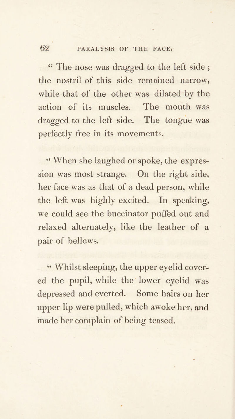 “ The nose was dragged to the left side ; the nostril of this side remained narrow, while that of the other was dilated by the action of its muscles. The mouth was dragged to the left side. The tongue was perfectly free in its movements. “ When she laughed or spoke, the expres- sion was most strange. On the right side, her face was as that of a dead person, while the left was highly excited. In speaking, we could see the buccinator puffed out and relaxed alternately, like the leather of a pair of bellows. “ Whilst sleeping, the upper eyelid cover- ed the pupil, while the lower eyelid was depressed and everted. Some hairs on her upper lip were pulled, which awoke her, and made her complain of being teased.