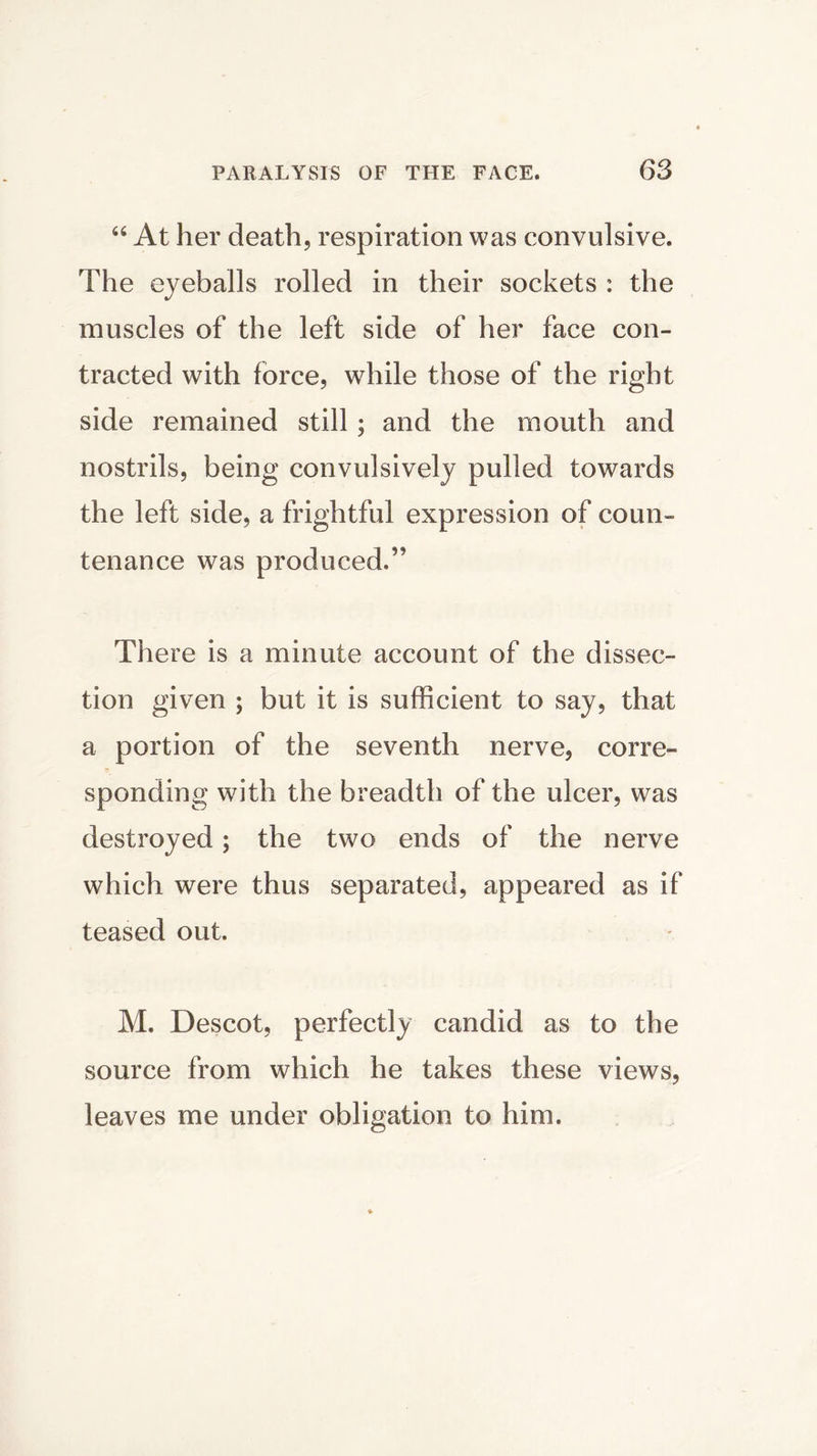 “ At her death, respiration was convulsive. The eyeballs rolled in their sockets : the muscles of the left side of her face con- tracted with force, while those of the right side remained still ; and the mouth and nostrils, being convulsively pulled towards the left side, a frightful expression of coun- tenance was produced.” There is a minute account of the dissec- tion given ; but it is sufficient to say, that a portion of the seventh nerve, corre- sponding with the breadth of the ulcer, was destroyed; the two ends of the nerve which were thus separated, appeared as if teased out. M. Descot, perfectly candid as to the source from which he takes these views, leaves me under obligation to him.