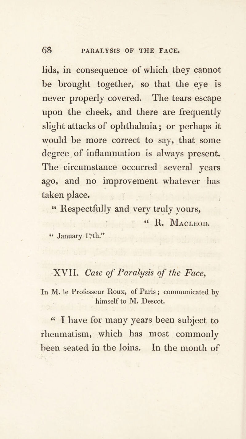 lids, in consequence of which they cannot be brought together, so that the eye is never properly covered. The tears escape upon the cheek, and there are frequently slight attacks of ophthalmia; or perhaps it would be more correct to say, that some degree of inflammation is always present. The circumstance occurred several years j * ago, and no improvement whatever has taken place* “ Respectfully and very truly yours, R. Macleod. “ January 1 ?tlu” XVII. Case of Paralysis of the Face, In M. le Professeur Roux, of Paris ; communicated by himself to M. Descot. u I have for many years been subject to rheumatism, which has most commonly been seated in the loins. In the month of