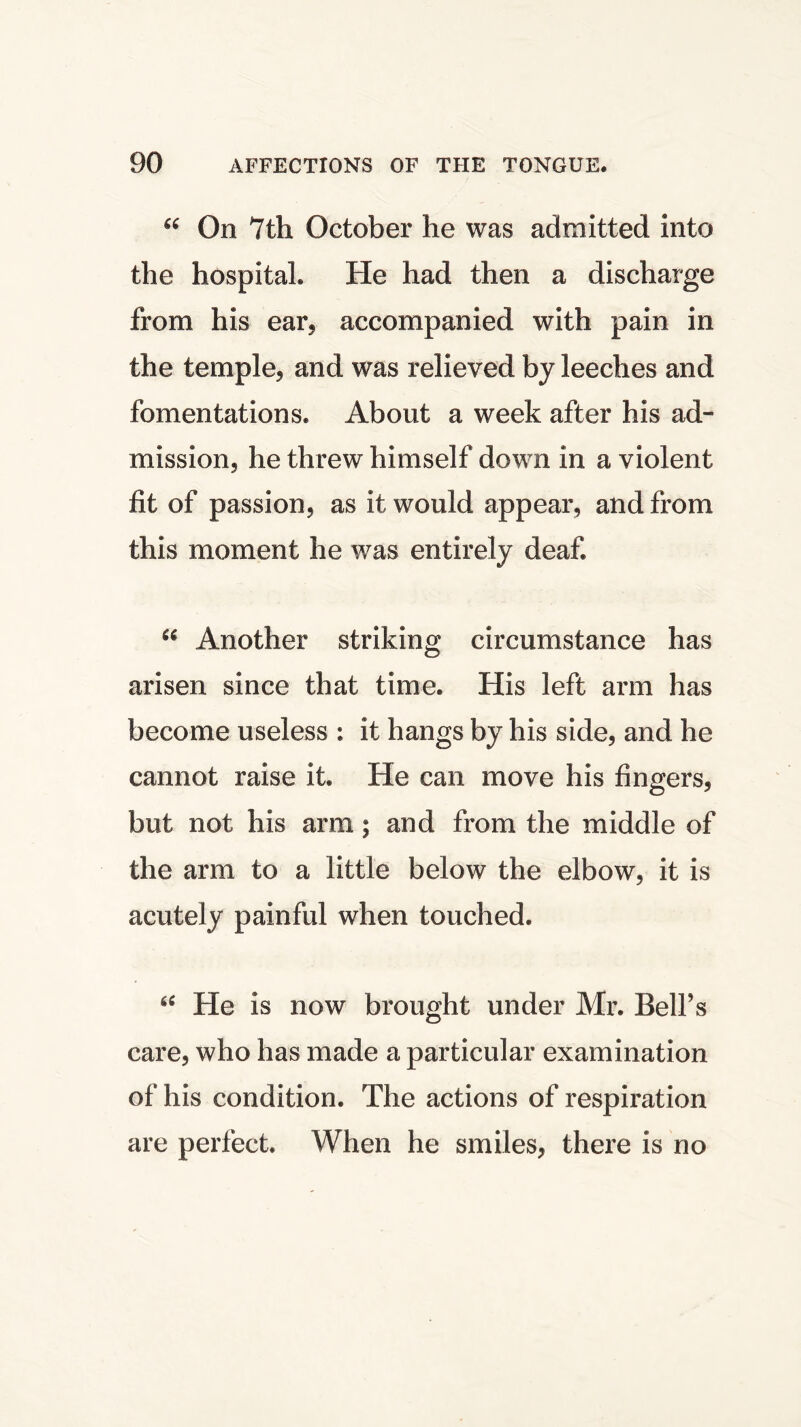 “ On 7th October he was admitted into the hospital. He had then a discharge from his ear, accompanied with pain in the temple., and was relieved by leeches and fomentations. About a week after his ad- mission, he threw himself down in a violent fit of passion, as it would appear, and from this moment he was entirely deaf. “ Another striking circumstance has arisen since that time. His left arm has become useless : it hangs by his side, and he cannot raise it. He can move his fingers, but not his arm; and from the middle of the arm to a little below the elbow, it is acutely painful when touched. 6i He is now brought under Mr. Bell’s care, who has made a particular examination of his condition. The actions of respiration are perfect. When he smiles, there is no