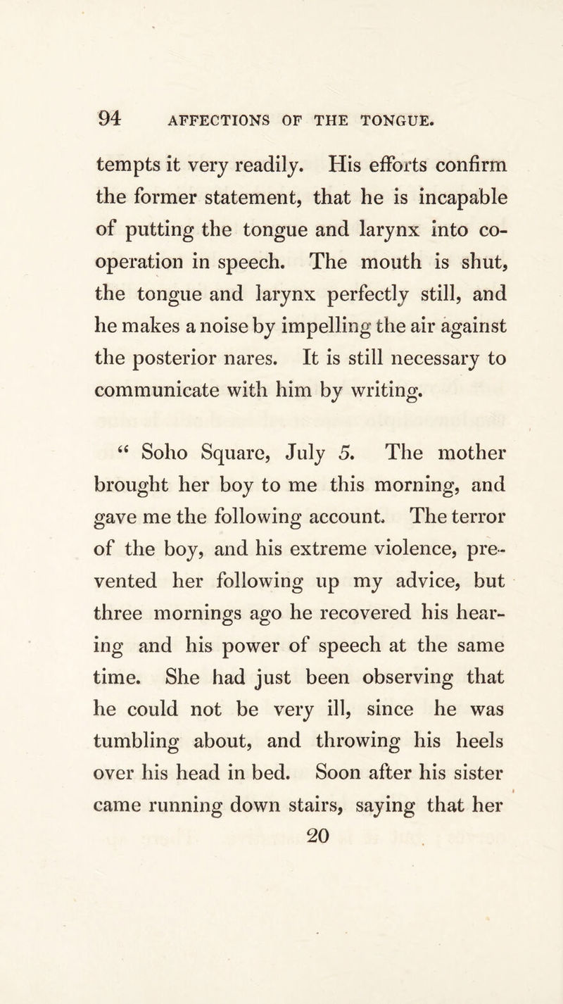 tempts it very readily. His efforts confirm the former statement, that he is incapable of putting the tongue and larynx into co- operation in speech. The mouth is shut, the tongue and larynx perfectly still, and he makes a noise by impelling the air against the posterior nares. It is still necessary to communicate with him by writing. u Soho Square, July 5. The mother brought her boy to me this morning, and gave me the following account The terror of the boy, and his extreme violence, pre- vented her following up my advice, but three mornings ago he recovered his hear- ing and his power of speech at the same time. She had just been observing that he could not be very ill, since he was tumbling about, and throwing his heels over his head in bed. Soon after his sister came running down stairs, saying that her 20