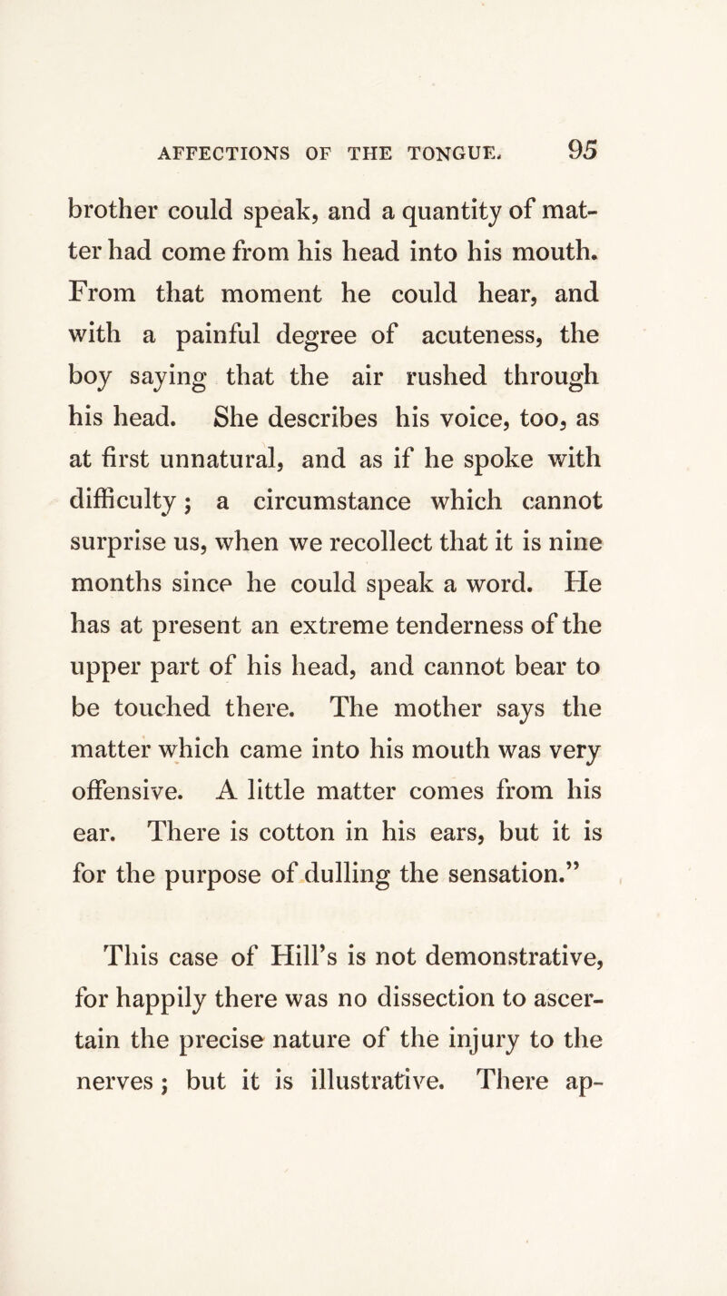 brother could speak, and a quantity of mat- ter had come from his head into his mouth. From that moment he could hear, and with a painful degree of acuteness, the boy saying that the air rushed through his head. She describes his voice, too, as at first unnatural, and as if he spoke with difficulty; a circumstance which cannot surprise us, when we recollect that it is nine months since he could speak a word. He has at present an extreme tenderness of the upper part of his head, and cannot bear to be touched there. The mother says the matter which came into his mouth was very offensive. A little matter comes from his ear. There is cotton in his ears, but it is for the purpose of dulling the sensation.” This case of Hill’s is not demonstrative, for happily there was no dissection to ascer- tain the precise nature of the injury to the nerves; but it is illustrative. There ap~