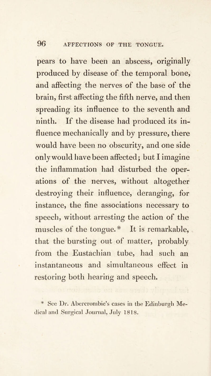 pears to have been an abscess, originally produced by disease of the temporal bone, and affecting the nerves of the base of the brain, first affecting the fifth nerve, and then spreading its influence to the seventh and ninth. If the disease had produced its in- fluence mechanically and by pressure, there would have been no obscurity, and one side only would have been affected; but I imagine the inflammation had disturbed the oper- ations of the nerves, without altogether destroying their influence, deranging, for instance, the fine associations necessary to speech, without arresting the action of the muscles of the tongue.* It is remarkable, that the bursting out of matter, probably from the Eustachian tube, had such an instantaneous and simultaneous effect in restoring both hearing and speech. * See Dr. Abercrombie’s cases in the Edinburgh Me- O dical and Surgical Journal, July 1818.