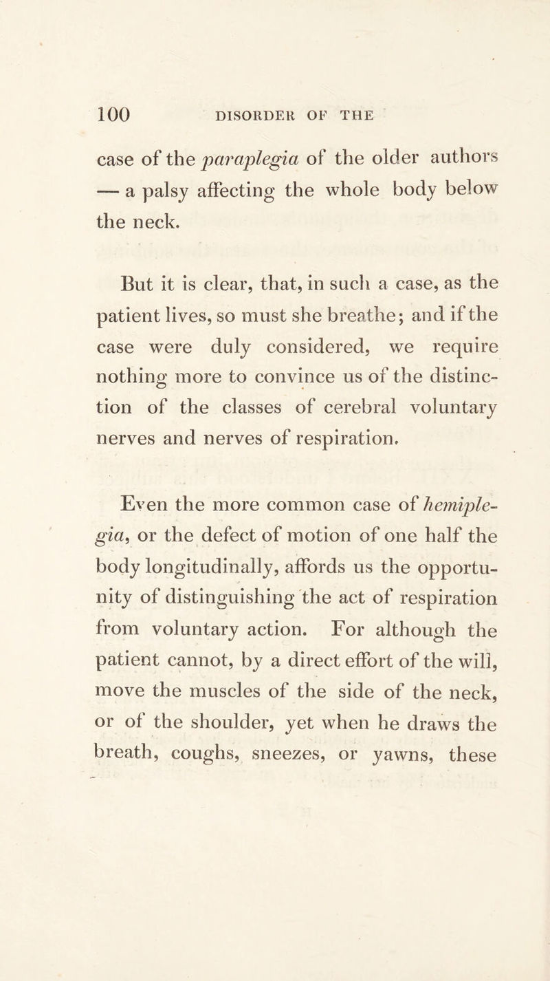 case of the paraplegia of the older authors — a palsy affecting the whole body below the neck. But it is clear, that, in such a case, as the patient lives, so must she breathe; and if the case were duly considered, we require nothing more to convince us of the distinc- tion of the classes of cerebral voluntary nerves and nerves of respiration. Even the more common case of hemiple- gia, or the defect of motion of one half the body longitudinally, affords us the opportu- nity of distinguishing the act of respiration from voluntary action. For although the patient cannot, by a direct effort of the will, move the muscles of the side of the neck, or of the shoulder, yet when he draws the breath, coughs, sneezes, or yawns, these