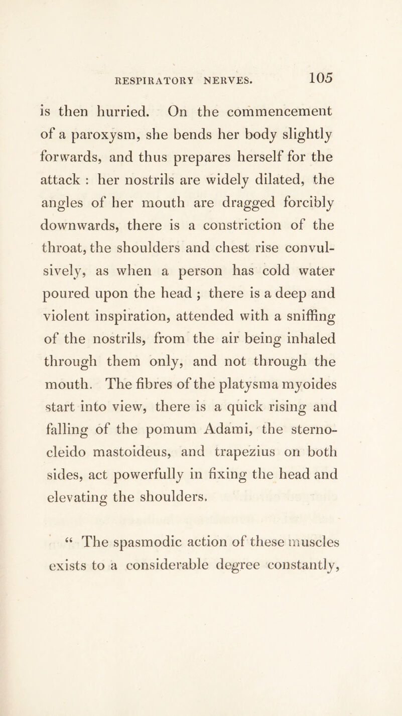 is then hurried. On the commencement of a paroxysm, she bends her body slightly forwards, and thus prepares herself for the attack : her nostrils are widely dilated, the angles of her mouth are dragged forcibly downwards, there is a constriction of the throat, the shoulders and chest rise convul- sively, as when a person has cold water poured upon the head ; there is a deep and violent inspiration, attended with a sniffing of the nostrils, from the air being inhaled through them only, and not through the mouth. The fibres of the platysma myoides start into view, there is a quick rising and falling of the pomum Adami, the sterno- cleido mastoideus, and trapezius on both sides, act powerfully in fixing the head and elevating the shoulders, “ The spasmodic action of these muscles exists to a considerable degree constantly,