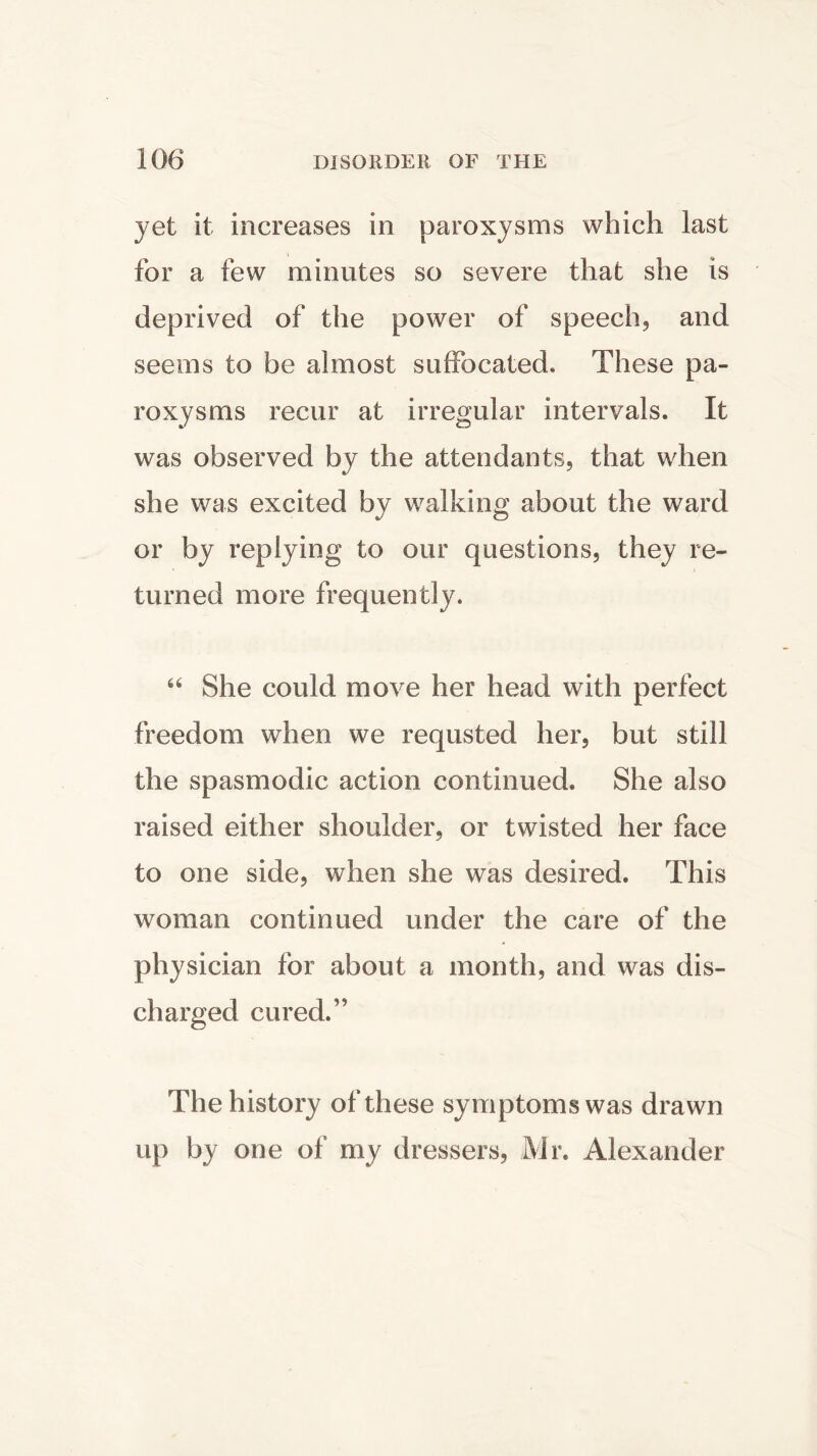 yet it increases in paroxysms which last for a few minutes so severe that she is deprived of the power of speech* and seems to be almost suffocated. These pa- roxysms recur at irregular intervals. It was observed by the attendants* that when she was excited by walking about the ward or by replying to our questions, they re- turned more frequently. “ She could move her head with perfect freedom when we requsted her, but still the spasmodic action continued. She also raised either shoulder* or twisted her face to one side, when she was desired. This woman continued under the care of the physician for about a month, and was dis- charged cured.” The history of these symptoms was drawn up by one of my dressers, Mr. Alexander