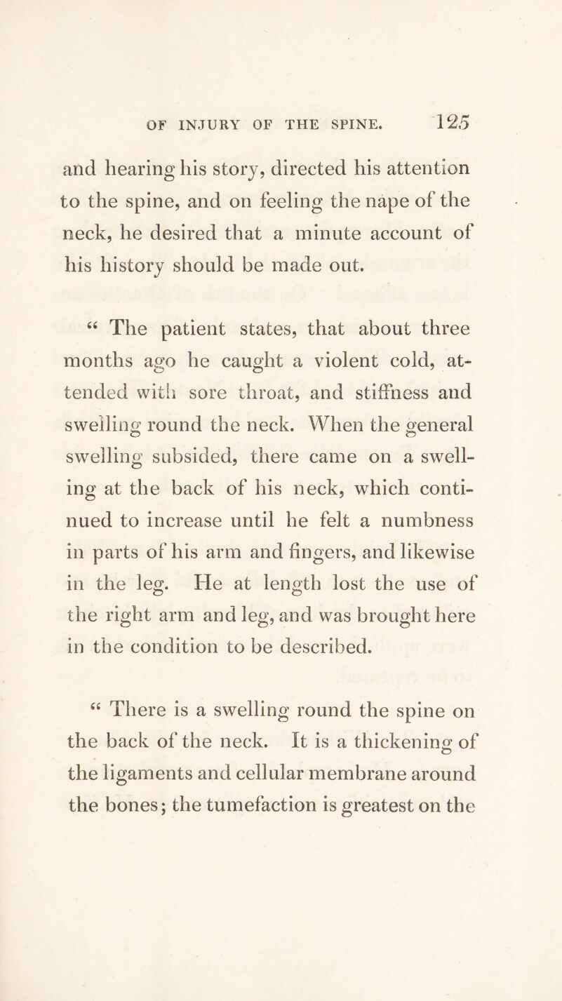 and hearing his story, directed his attention to the spine, and on feeling the nape of the neck, he desired that a minute account of his history should be made out. 66 The patient states, that about three months ago he caught a violent cold, at- tended with sore throat, and stiffness and swelling round the neck. When the general swelling subsided, there came on a swell- ing at the back of his neck, which conti- nued to increase until he felt a numbness in parts of his arm and fingers, and likewise in the leg. He at length lost the use of the right arm and leg, and was brought here in the condition to be described. “ There is a swelling round the spine on the back of the neck. It is a thicken in of o the ligaments and cellular membrane around the bones; the tumefaction is greatest on the