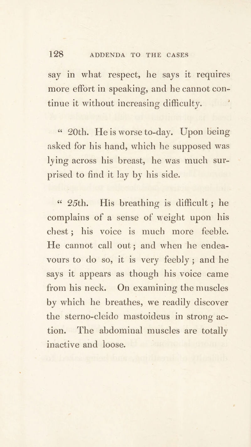 say in what respect, he says it requires more effort in speaking, and he cannot con- tinue it without increasing difficulty. “ 20th. He is worse to-day. Upon being asked for his hand, which he supposed was lying across his breast, he was much sur- prised to find it lay by his side. 66 25th. His breathing is difficult ; he complains of a sense of weight upon his chest; his voice is much more feeble. He cannot call out; and when he endea- vours to do so, it is very feebly ; and he says it appears as though his voice came from his neck. On examining the muscles by which he breathes, we readily discover the sterno-cleido mastoideus in strong ac- tion. The abdominal muscles are totally inactive and loose.