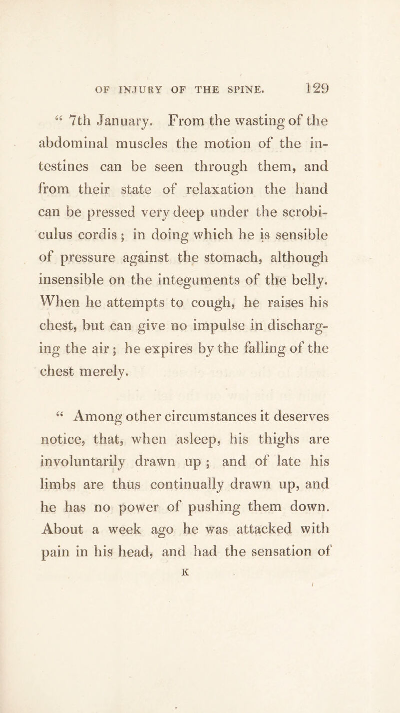 “ 7th January. From the wasting of the abdominal muscles the motion of the in- testines can be seen through them, and from their state of relaxation the hand can be pressed very deep under the scrobi- cuius cordis; in doing which he is sensible of pressure against the stomach, although insensible on the integuments of the belly. When he attempts to cough, he raises his chest, but can give no impulse in discharg- ing the air; he expires by the falling of the chest merely. “ Among other circumstances it deserves notice, that, when asleep, his thighs are involuntarily drawn up ; and of late his limbs are thus continually drawn up, and he has no power of pushing them down. About a week ago he was attacked with pain in his head, and had the sensation of K /