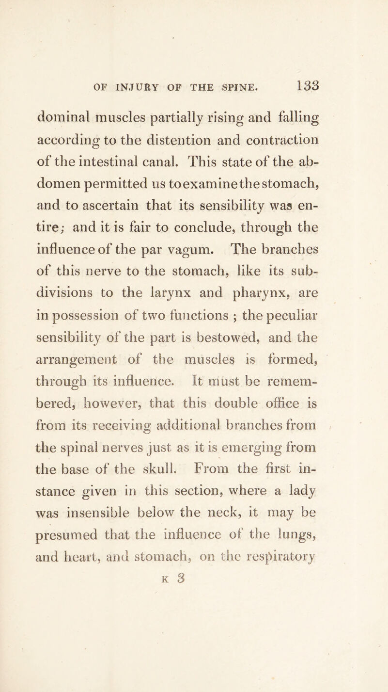 dominal muscles partially rising and falling according to the distention and contraction of the intestinal canal. This state of the ab- domen permitted us toexamine the stomach, and to ascertain that its sensibility was en- tire; and it is fair to conclude, through the influence of the par vagum. The branches of this nerve to the stomach, like its sub- divisions to the larynx and pharynx, are in possession of two functions ; the peculiar sensibility of the part is bestowed, and the arrangement of the muscles is formed, through its influence. It must be remem- bered, however, that this double office is from its receiving additional branches from the spinal nerves just as it is emerging from the base of the skull. From the first in- stance given in this section, where a lady was insensible below the neck, it may be presumed that the influence of the lungs, and heart, and stomach, on the respiratory k 3