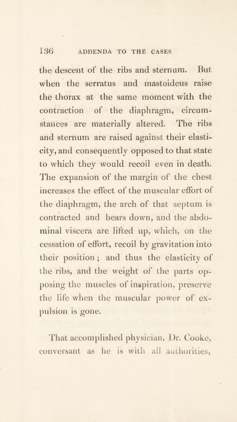 the descent of the ribs and sternum* But when the serraius and mastoideus raise the thorax at the same moment with the contraction of the diaphragm* circum- stances are materially altered. The ribs and sternum are raised against their elasti- city* and consequently opposed to that state to which they would recoil even in death. The expansion of the margin of the chest increases the effect of the muscular effort of the diaphragm, the arch of that septum is contracted and bears down, and the abdo- minal viscera are lifted up, which, on the cessation of effort, recoil by gravitation into their position ; and thus the elasticity of the ribs, and the weight of the parts op- posing the muscles of inspiration, preserve the life when the muscular power of ex- pulsion is gone. That accomplished physician, Dr. Cooke, conversant as he is with all authorities.