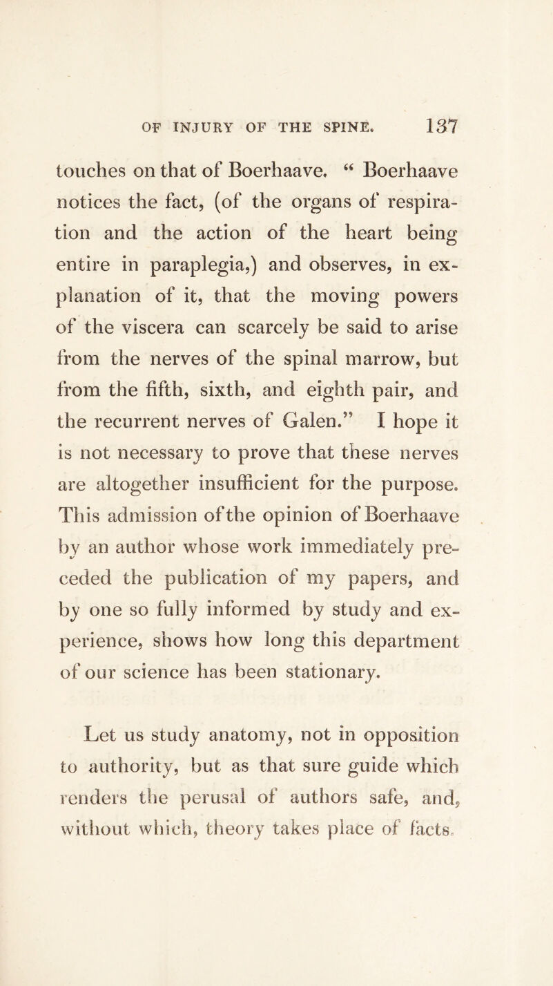 touches on that of Boerhaave. “ Boerhaave notices the fact, (of the organs of respira- tion and the action of the heart being entire in paraplegia,) and observes, in ex- planation of it, that the moving powers of the viscera can scarcely be said to arise from the nerves of the spinal marrow, but from the fifth, sixth, and eighth pair, and the recurrent nerves of Galen.59 I hope it is not necessary to prove that these nerves are altogether insufficient for the purpose. This admission of the opinion of Boerhaave by an author whose work immediately pre- ceded the publication of my papers, and by one so fully informed by study and ex- perience, shows how long this department of our science has been stationary. Let us study anatomy, not in opposition to authority, but as that sure guide which renders the perusal of authors safe, and* without which, theory takes place of facts.