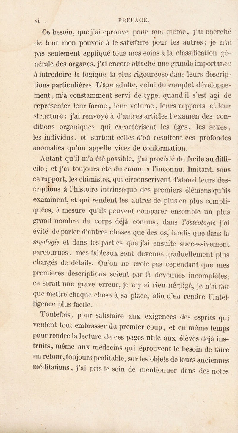 vi , PRÉFACE. Ce besoin, que j’ai éprouvé pour moi-même, J’ai ciierché * de tout mon pouvoir à le satisfaire pour les autres ^ je n’ai pas seulement appliqué tous mes soins à la classification gé- nérale des organes, j’ai encore attaché une grande importance à introduire la logique la plus rigoureuse dans leurs descrip- \ lions particulières. L’âge adulte, celui du complet développe- ment, m’a constamment servi de type, quand il s’est agi de représenter leur forme , leur volume , leurs rapports et leur structure; j’ai renvoyé à d’autres articles l’examen des con- / ditions organiques qui caractérisent les âges, les sexes, les individus, et surtout celles d’où résultent ces profondes anomalies qu’on appelle vices de conformation. Autant qu’il m’a été possible, j’ai procédé du facile au difii- cile; et j’ai toujours été du connu à l’inconnu. Imitant, sous ce rapport, les chimistes, qui circonscrivent d’abord leurs des- criptions à l’histoire intrinsèque des premiers élémens qu’ils examinent, et qui rendent les autres de plus en plus compli- quées, à mesure qu’ils peuvent comparer ensemble un plus grand nombre de corps déjà connus, dans Vôstéologie j’ai évité de parler d’autres choses que des os, tandis que dans la myologie et dans les parties que j’ai ensuite successivement parcourues, mes tableaux sont devenus graduellement plus chargés de détails. Qu’on ne croie pas cependant que mes premières descriptions soient par là devenues incomplètes; ce serait une grave erreur, je n’y ai rien négligé, je n’ai fait que mettre chaque chose à sa place, afin d’en rendre l’intel- ligence plus facile. Toutefois^ pour satisfaire aux exigences des esprits qui veulent tout embrasser du premier coup, et en même temps pour rendre la lecture de ces pages utile aux élèves déjà ins- truits, môme aux médecins qui éprouvent le besoin de faire un retour, toujours profitable, sur les objets de leurs anciennes méditations, j’ai pris le soin de mentionner dans des notes