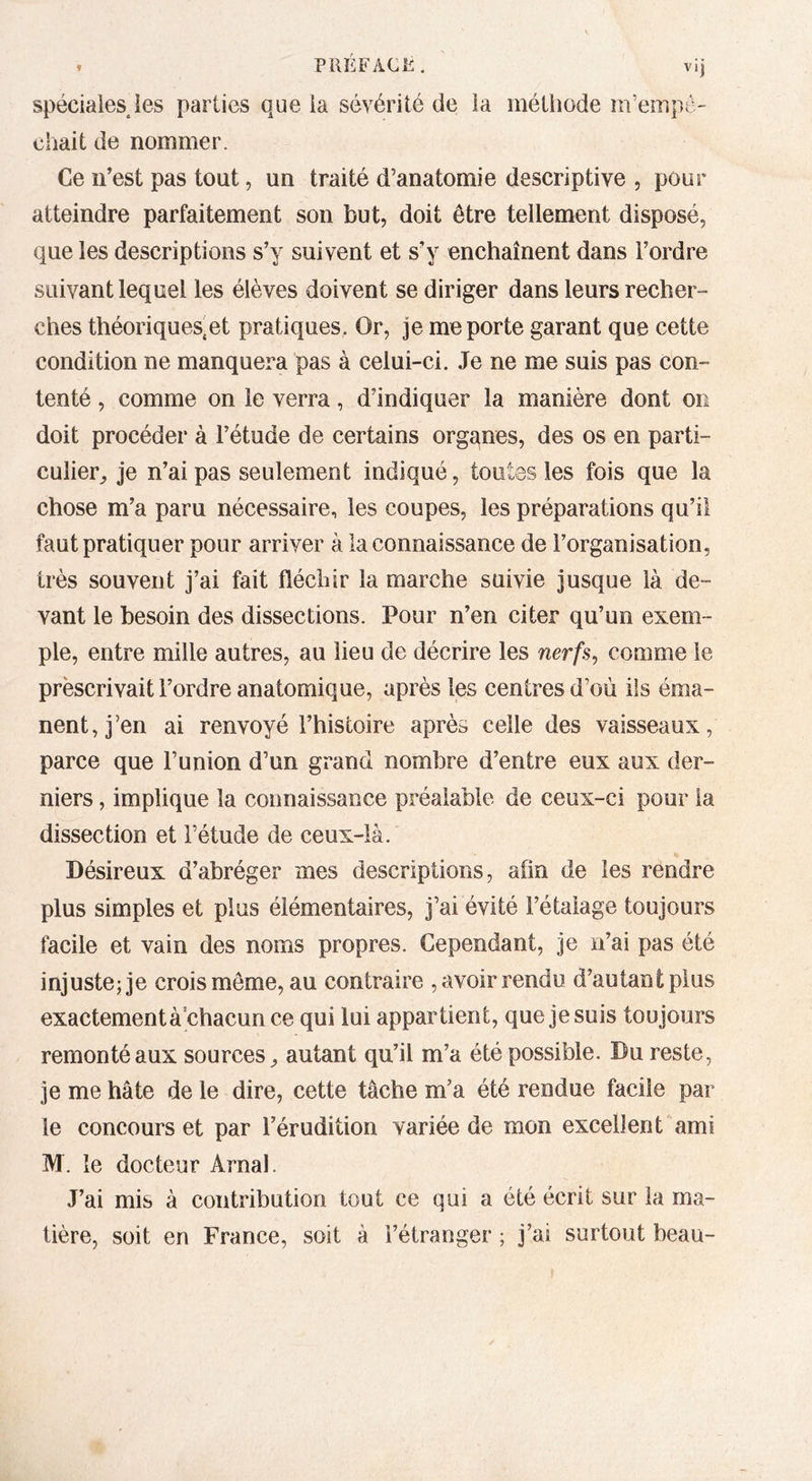 » PRÉFACl^. vij spéciaiesjes parties que la sévérité de la méthode m’empê- chait de nommer. Ce n’est pas tout, un traité d’anatomie descriptive , pour atteindre parfaitement son but, doit être tellement disposé, que les descriptions s’y suivent et s’y enchaînent dans l’ordre suivant lequel les élèves doivent se diriger dans leurs recher- ches théoriques,et pratiques. Or, je me porte garant que cette condition ne manquera pas à celui-ci. Je ne me suis pas con- tenté , comme on le verra, d’indiquer la manière dont on doit procéder à l’étude de certains organes, des os en parti- culier^ je n’ai pas seulement indiqué, toutes les fois que la chose m’a paru nécessaire, les coupes, les préparations qu’il faut pratiquer pour arriver à la connaissance de l’organisation, très souvent j’ai fait fléchir la marche suivie jusque là de- vant le besoin des dissections. Pour n’en citer qu’un exem- ple, entre mille autres, au lieu de décrire les nerfs^ comme le prescrivait l’ordre anatomique, après les centres d’où ils éma- nent, j’en ai renvoyé l’histoire après celle des vaisseaux, parce que l’union d’un grand nombre d’entre eux aux der- niers , implique la connaissance préalable de ceux-ci pour la dissection et l’étude de ceux-là. Désireux d’abréger mes descriptions, afin de les rëndre plus simples et plus élémentaires, j’ai évité l’étalage toujours facile et vain des noms propres. Cependant, je n’ai pas été injustejje crois môme, au contraire , avoir rendu d’autant plus exactement à chacun ce qui lui appartient, que je suis toujours remonté aux sources^ autant qu’il m’a été possible. Du reste, je me hâte de le dire, cette tâche m’a été rendue facile par le concours et par l’érudition variée de mon excellent ami M. le docteur Arnal. J’ai mis à contribution tout ce qui a été écrit sur la ma- tière, soit en France, soit à l’étranger ; j’ai surtout beau-