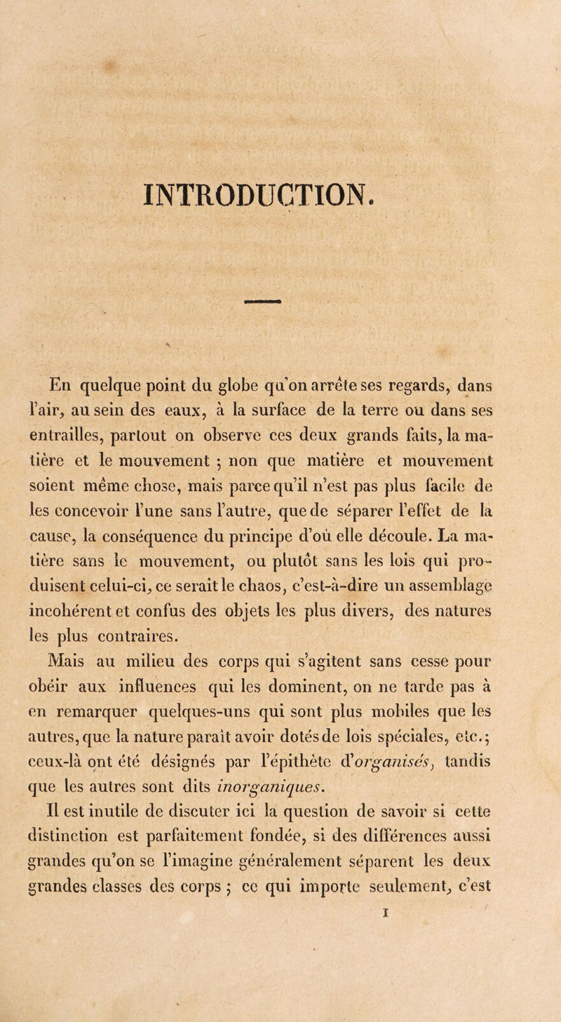 INTRODUCTION En quelque point du globe qu’on arrête ses regards, dans l’air, au sein des eaux, à la surface de la terre ou dans ses entrailles, partout on observe ces deux grands faits, la ma- tière et le mouvement ; non que matière et mouvement soient même chose, mais parce qu’il n’est pas plus facile de les concevoir l’une sans l’autre, que de séparer l’effet de la cause, la conséquence du principe d’où elle découle. La ma- tière sans le mouvement, ou plutôt sans les lois qui pro- duisent celui-ci, ce serait le chaos, c’est-à-dire un assemblage incohérent et confus des objets les plus divers, des natures les plus contraires. Mais au milieu des corps qui s’agitent sans cesse pour obéir aux influences qui les dominent, on ne tarde pas à en remarquer quelques-uns qui sont plus mobiles que les autres, que la nature parait avoir dotés de lois spéciales, etc.; ceux-là ont été désignés par l’épithète à!organisés^ tandis que les autres sont dits inorganiques, Il est inutile de discuter ici la question de savoir si cette distinction est parfaitement fondée, si des différences aussi grandes qu’on se l’imagine généralement séparent les deux grandes classes des corps j ce qui importe seulement, c’est