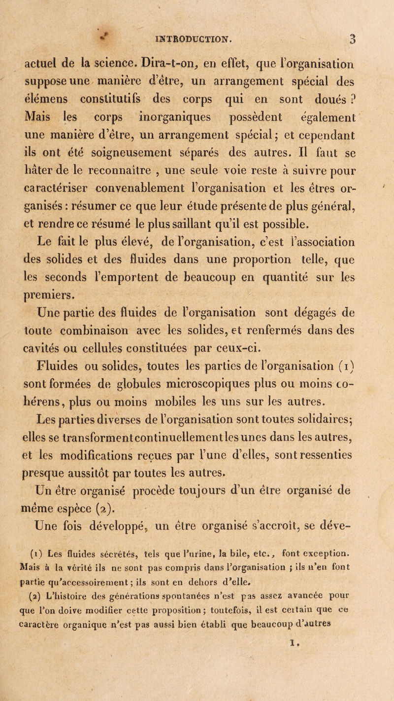 actuel de la science. Dira-t-on^ en effet, que rorganisation suppose une manière d’étre, un arrangement spécial des élémens constitutifs des corps qui en sont doués ? Mais les corps inorganiques possèdent également une manière d’élre, un arrangement spécial ; et cependant ils ont été soigneusement séparés des autres. Il faut se hâter de le reconnaître , une seule voie reste à suivre pour caractériser convenablement l’organisation et les êtres or- ganisés : résumer ce que leur étude présente de plus général, et rendre ce résumé le plus saillant qu’il est possible. Le fait le plus élevé, de l’organisation, c’est l’association des solides et des fluides dans une proportion telle, que les seconds l’emportent de beaucoup en quantité sur les premiers. Une partie des fluides de l’organisation sont dégagés de toute combinaison avec les solides, et renfermés dans des cavités ou cellules constituées par ceux-ci. Fluides ou solides, toutes les parties de l’organisation (i) sont formées de globules microscopiques plus ou moins co- bérens, plus ou moins mobiles les uns sur les autres. Les parties diverses de l’organisation sont toutes solidaires; elles se transformentcontinuellementlesunes dans les autres, et les modifications reçues par l’une d’elles, sont ressenties presque aussitôt par toutes les autres. Un être organisé procède toujours d’un être organisé de même espèce (2). Une fois développé, un être organisé s’accroît, se déve- (1) Les fluides sécrétés, tels que l’ufine, la bile, etc., font exception. Mais à la vérité ils ne sont pas compris dans l’organisation ; ils n’en font partie qu’acccssoirement ; ils sont en dehors d’elle, (2) L’histoire des générations spontanées n’est pas assez avancée pour que l’on doive modifier cette proposition; toutefois, il est ceitaiii que ce caractère organique n’est pas aussi bien établi que beaucoup d’autres ï.