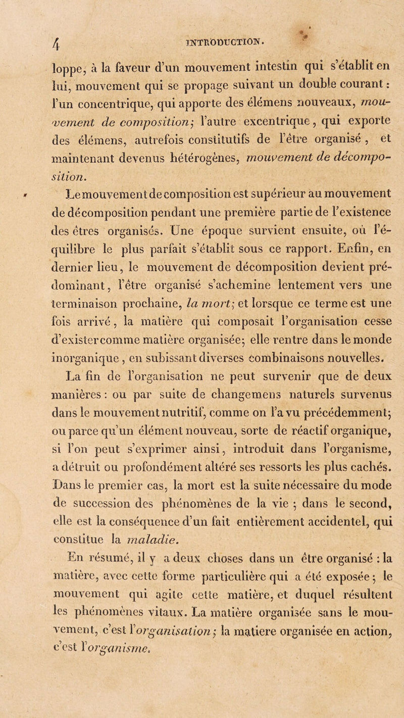 * loppe, à la faveur d’un mouvement intestin qui s’établit en lui, mouvement qui se propage suivant un double courant : l’un concentrique, qui apporte des élémens nouveaux, rnou- 'vement de compositionj l’autre excentrique, qui exporte des élémens, autrefois constitutifs de l’étre organisé , et maintenant devenus hétérogènes, mouvement de décompo- sition. Le mouvement de composition est supérieur au mouvement de décomposition pendant une première partie de Fexistence des êtres organisés. Une époque survient ensuite, où l’é- quilibre le plus parfait s’établit sous ce rapport. Enfin, en dernier lieu, le mouvement de décomposition devient pré- dominant , l’étre organisé s’achemine lentement vers une terminaison prochaine, la mort; et lorsque ce terme est une fois arrivé, la matière qui composait rorganisation cesse d’exisîercomme matière organisée^ elle rentre dans le monde inorganique , en subissant diverses combinaisons nouvelles. La fin de l’organisation ne peut survenir que de deux manières : ou par suite de changemens naturels survenus dans le mouvement nutritif, comme on l’a vu précédemment*, ou parce qu’un élément nouveau, sorte de réactif organique, si l’on peut s’exprimer ainsi, introduit dans l’organisme, a détruit ou profondément altéré ses ressorts les plus cachés. Dans le premier cas, la mort est la suite nécessaire du mode de succession des phénomènes de la vie ; dans le second, elle est la conséquence d’un fait entièrement accidentel, qui constitue la maladie. En résumé, il y a deux choses dans un être organisé : la matière, avec cette forme particulière qui a été exposée; le mouvement qui agite cette matière, et duquel résultent les phénomènes vitaux. La matière organisée sans le mou- vement, c’est Y organisation; la matière organisée en action, c’est Xorganisnie.