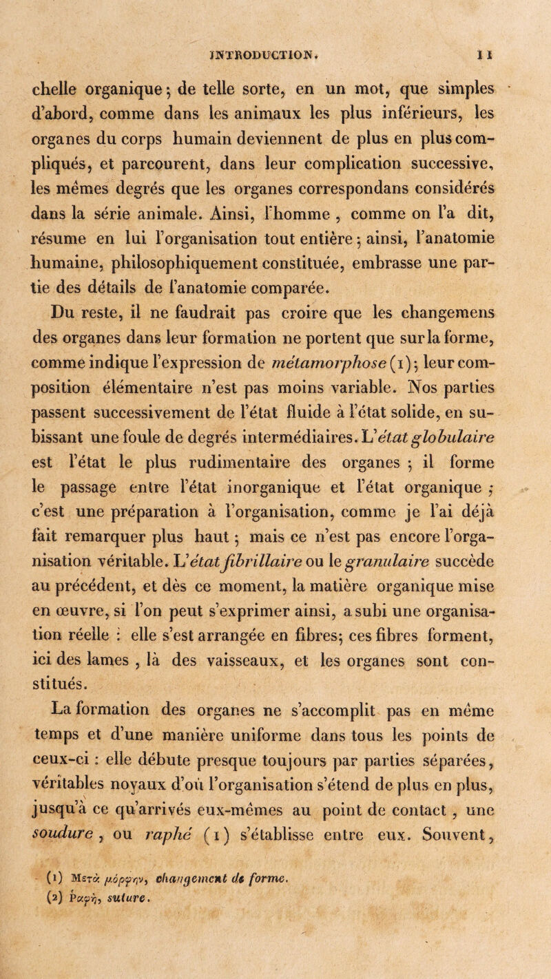 chelle organique*, de telle sorte, en un mot, que simples d’abord, comme dans les animaux les plus inférieurs, les organes du corps humain deviennent de plus en plus com- pliqués, et parcourent, dans leur complication successive, les memes degrés que les organes correspondans considérés dans la série animale. Ainsi, Thomme , comme on l’a dit, résume en lui l’organisation tout entière ^ ainsi, l’anatomie humaine, philosophiquement constituée, embrasse une par- tie des détails de l’anatomie comparée. Du reste, il ne faudrait pas croire que les changemens des organes dans leur formation ne portent que sur la forme, comme indique l’expression de métamorphose leur com- position élémentaire n’est pas moins variable. Nos parties passent successivement de l’état fluide à l’état solide, en su- bissant une foule de degrés intermédiaires. état globulaire est l’état le plus rudimentaire des organes -, il forme le passage entre l’état inorganique et l’état organique ,* c’est une préparation à l’organisation, comme je l’ai déjà fait remarquer plus haut ; mais ce n’est pas encore l’orga- nisation véritable. \JétatJîhj'illaireo\x \qgranulaire succède au précédent, et dès ce moment, la matière organique mise en œuvre, si l’on peut s’exprimer ainsi, a subi une organisa- tion réelle : elle s’est arrangée en fibres; ces fibres forment, ici des lames , là des vaisseaux, et les organes sont con- stitués. La formation des organes ne s’accomplit pas en meme temps et d’une manière uniforme dans tous les points de ceux-ci : elle débute presque toujours par parties séparées, véritables noyaux d’oVi l’organisation s’étend de plus en plus, jusqu’à ce qu’arrivés eux-mémes au point de contact , une soudure^ ou raphé (i) s’établisse entre eux. Souvent, (1) M£t«changement dt forme. (2) Pajpvj, suture.