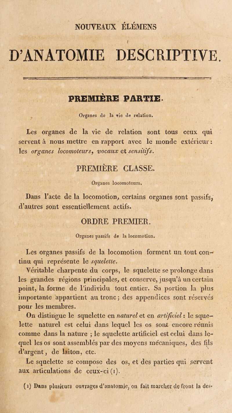 NOUVEAUX ELEMENS D’ANATOMIE DESCRIPTIVE PREMIÈRE PARTIE- Organes de la rie de relation. Les organes de la vie de relation sont tous ceux qui servent à nous mettre en rapport avec le monde extérieur : les organes locomoteurs^ vocaux et sensitifs, PREMIÈRE CLASSE. Organes locomoteurs. Dans l’acte de la locomotion^ certains organes sont passifs^ d’autres sont essentiellement actifs. ORDRE PREMIER. Organes passifs de la locomotion. Les organes passifs de la locomotion forment un tout con- tinu qui repre'sente le squelette. Véritable charpente du corps, le squelette se prolonge dans les grandes régions principales, et conserve, jusqu’à un certain point, la forme de l'individu tout entier. Sa portion la pins importante 'appartient au tronc ; des appendices sont réservés pour les membres. On distingue le squelette en naturel et en artificiel ; le sque- lette naturel est celui dans lequel les os sont encore re'unis comme dans la nature ; le squelette artificiel est celui dans le- quel les os sont assemblés par des moyens mécaniques, des fils d’argent, de laiton, etc. Le squelette se compose des os, et des parties qui servent aux articulations de ceux-ci (i). (i) Dans pluskurs ouvrages d’anatomie, on fait marcher de front la des-