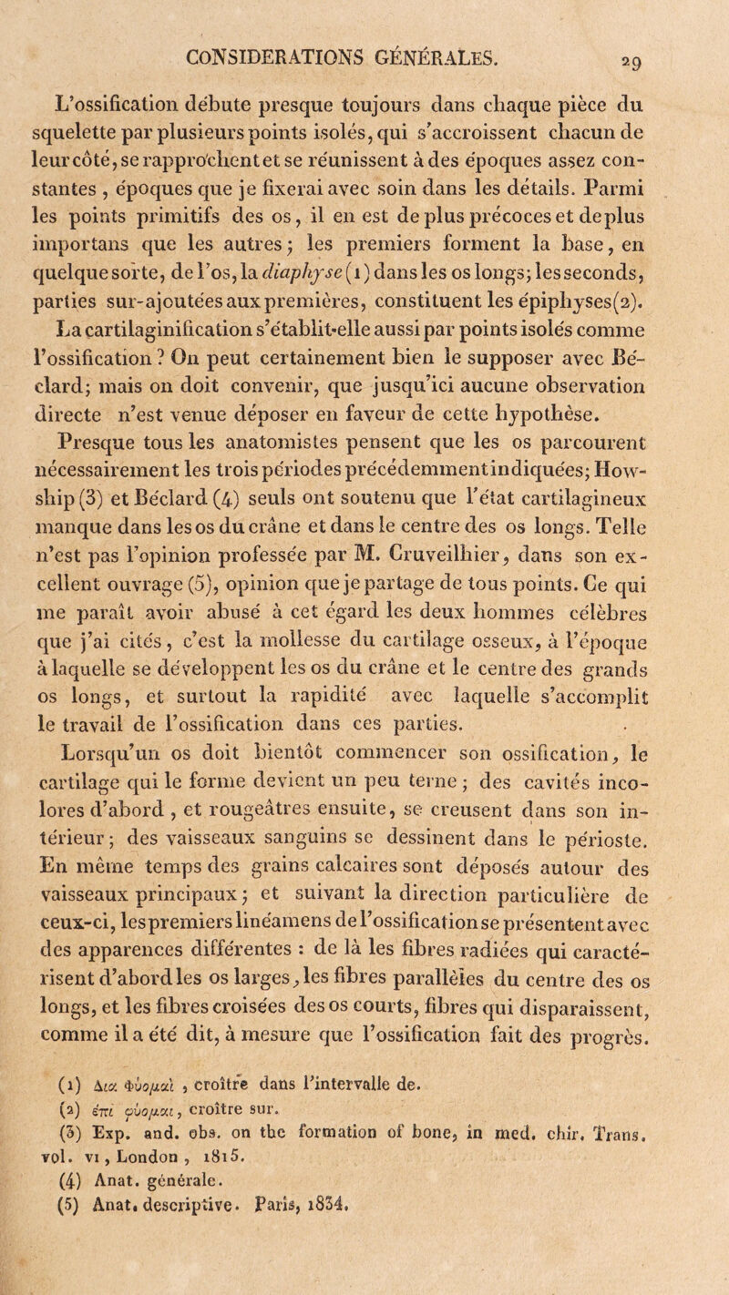 29 L’ossification débute presque toujours dans chaque pièce du squelette par plusieurs points isolés, qui s'accroissent chacun de leurcôtéjserappro'chentetse réunissent à des époques assez con- stantes , époques c[ue je fixerai avec soin dans les détails. Parmi les points primitifs des os, il en est de plus précoces et déplus importans que les autres ; les premiers forment la base, en c|uelque sorte, de l’os, la diaphfse[i)àdii\s les os longs; les seconds, parties sur-ajoutées aux premières, constituent les épiplijses(2), La çartilaginification s’établit*elle aussi par points isolés comme l’ossification ? On peut certainement bien le supposer avec Bé- clard; mais on doit convenir, que jusqu’ici aucune observation directe n’est venue déposer en faveur de cette hypothèse. Presque tous les anatomistes pensent que les os parcourent nécessairement les trois périodes précédemmentindiquées; How- ship (3) et Béclard (4) seuls ont soutenu que l’état cartilagineux manque dans les os du crâne et dans le centre des os longs. Telle n’est pas l’opinion professée par M. Cruveilhier, dans son ex - cellent ouvrage (5), opinion cpe je partage de tous points. Ce qui me paraît avoir abusé à cet égard les deux hommes célèbres que j’ai cités, c’est la mollesse du cartilage osseux, à l’époque à laquelle se développent les os du crâne et le centre des grands os longs, et surtout la rapidité avec laquelle s’accomplit le travail de l’ossification dans ces parties. Lorsqu’un os doit bientôt commencer son ossification, le cartilage qui le forme devient un peu terne ; des cavités inco- lores d’abord , et rougeâtres ensuite, se creusent dans son in- térieur ; des vaisseaux sanguins se dessinent dans le périoste. En même temps des grains calcaires sont déposés autour des vaisseaux principaux ; et suivant la direction particulière de ceux-ci, les premiers linéamens de l’ossification se présentent avec des apparences différentes : de là les fibres radiées qui caracté- risent d’abord les os larges, les fibres parallèles du centre des os longs, et les fibres croisées des os courts, fibres qui disparaissent, comme il a été dit, à mesure que l’ossification fait des progrès. (1) Aia 4>û(3/ial , croître dans l^intervalle de. (2) ém , croître sur. (3) Exp. and. obs. on the formation of bone, in med. chîr. Trans. vol. VI, London , 1815. (4) Anat. générale. (5) Anat. descriptive. Paris, i834.