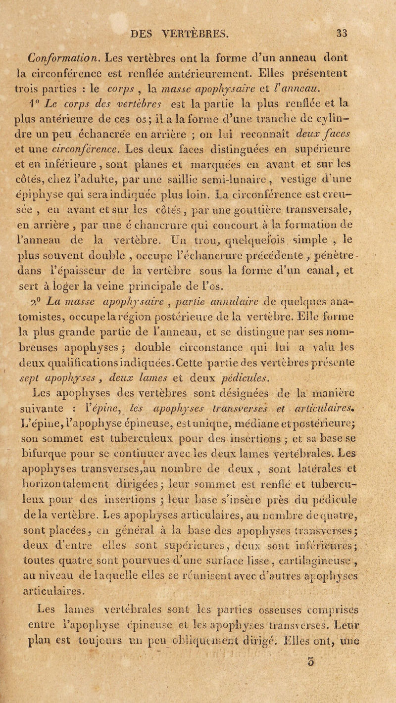 Conformation. Les vertèbres ont la forme d’un anneau dont la circonfeTence est renfle'e antérieurement. Elles présentent trois parties : le corps , la masse apophysaire et Vanneau. Zc corps des vertèbres est la partie la plus rendée et la plus antérieure de ces os ; il a la forme d’une Irancbe de cylin- dre un peu écliancrée en arrière ; on lui reconnaît deux faces et une circonférence. Les deux faces distinguées en supérieure et en inférieure , sont planes et marquées en avant et sur les côtés, cirez FaduHe, par une saillie semi-lunaire , vestige cFune épiphyse qui sera indiquée plus loin. La circonférence est creu- sée , en avant et sur les côtés, par une gouttière transversale, en arrière , par une é ciiancrure crui concourt à la formation de l’anneau de la vertèbre. Un trou^ c|uek|iiefois simple , le plus souvent double , occupe Fécbancrure précédente ^ pénètre dans l’épaisseur de la vertèbre sous la forme d’un canal, et sert à loger la veine principale de l’os. 2.° La masse apophysaire , partie annulaire de quelques ana- tomistes, occupe la région postérieure de la vertèbre. Elle forme la plus grande partie de Fanneau, et se distingue par ses nom- breuses apophyses ; double circonstance qui lui a valu les deux qualificationsindicj[uées.Cette partie des verlèBres présente sept apophyses ^ deux lames et deux pédicules. Les apophyses des vertèbres sont désignées de la manière suivante : Yépine.^ lés apophyses transoerses et ariiculairesn L’épine, l’apophyse épineuse, estunique, médiane etpostérieure^ son sommet est tuberculeux pour des insertions ; et sa base se bifurque pour se continuer avec les deux lames vertébrales. Les apophyses transverses,au nombre de deux , sont latérales et horizontalement dirigées; leur sommet est renflé et tubercu- leux pour des insertions ; leur base .s'insère près du pédicule delà vertèbre. Les apophyses articulaires, au nombre de quatre, sont placées^, en général à la base des apophyses transverses; deux d’entre elles sont supérieures, deux sont inférieiires; toutes quatre sont pourvues d'une surface lisse, cartilagineUvSre , au niveau de laquelle elles se rcunisent avec d’autres apophyses articulaires. Les lames vertébrales sont les parties osseuses comprises entre Fapopbyse épineuse et les apophyses transverscs. Leur plan est toujours un peu obliqiuinerit dirigé. Elles ont, une O