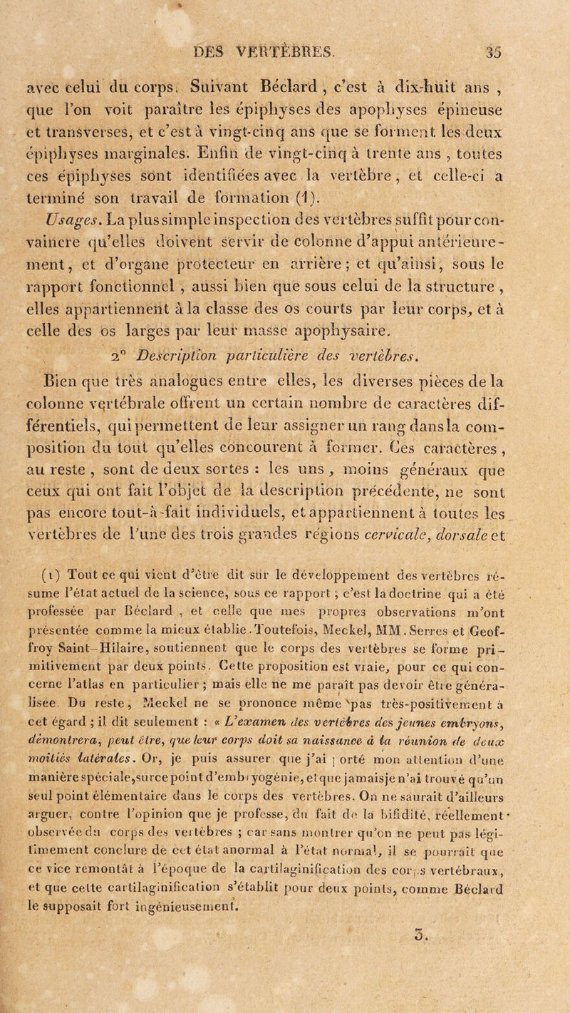 avec celui du corps. Suivant Béclard , c’est à dixdiuit ans , que l’on voit paraître les épipliyses des apophyses épineuse et transverses, et c’est à vingt-cinq ans que se fonnent les deux épipliyses marginales. Enfin de vingt-cinq à trente ans , toutes ces épiphyses sont identifiées avec la vertèbre, et celle-ci a terminé son travail de formation (1). Usages. La plus simple inspection des vertèbres suffit pour con- vaincre qu’elles doivent servir de colonne d’appui antérieure- ment , et d’organe protecteur en arrière : et cpTainsi, sous le rapport fonctionnel , aussi bien que sous celui de la structure , elles appartiennent à la classe des os courts par leur corps, et à celle des os larges par leur masse apophysaire, 2” Description particulière des vertèbres. Bien que très analogues entre elles, les diverses pièces de la colonne vertébrale offrent un certain nombre de caractères dif- férentiels, qui permettent de leur assigner un rangdansla com- position du tout cju’elles concourent à former. Ces caractères , au reste , sont de deux sortes : les uns , moins généraux que ceux qui ont fait l’objet de la description précédente, ne sont pas encore tout-à'fait individuels, et appartiennent à toutes les vertèbres de Lune des trois grandes régions cervicale^ dorsale et (i) Tout ce qui vient d'ètre dit sur le développement des vertèbres ré- sume Fétat actuel de la science, sous ce rapport ; c’est la doctrine qui a été professée par Béclard , et celle que mes propres observations m’ont présentée comme la mieux établie .Toutefois, Meckel, MM. Serres et Geof- froy Saint-Hilaire, soutiennent que le corps des vertèbres se forme pri- mitivement par deux points. Cette proposition est vraie^ pour ce qui con- cerne l’atlas en particulier ; mais elle ne me paraît pas devoir être généra- lisée. Du reste, Meckel ne se prononce même'pas très-positivement à cet égard ; il dit seulement : « L’examen des vcrlèéres des, jeunes embryons^ démontrera, peut être, quêteur corps doit sa naissance à ia réunion de deux moitiés latérales. Or, je puis assurer que j’ai j orté mon attention d’une manière spéciale,surcepoint d’embryogénie, et que jamaisje n’ai trouvé qu’un seul point élémentaire dans le corps des vertèbres. On ne saurait d’ailleurs arguer, contre l’opinion que je professe, du fait de la bifidité, réellement • observée du corps des vertèbres ; car sans montrer qu’on ne peut pas légi- timement conclure de cet état anormal à l’état norma!^ il se pourrait que ce vice remontât à l’époque de la cartilaginilication des cor;.3 vertébraux, et que cette cartilaginillcalion s’établit pour deux points, comme Béclard le supposait fort ingénieusement. 3.