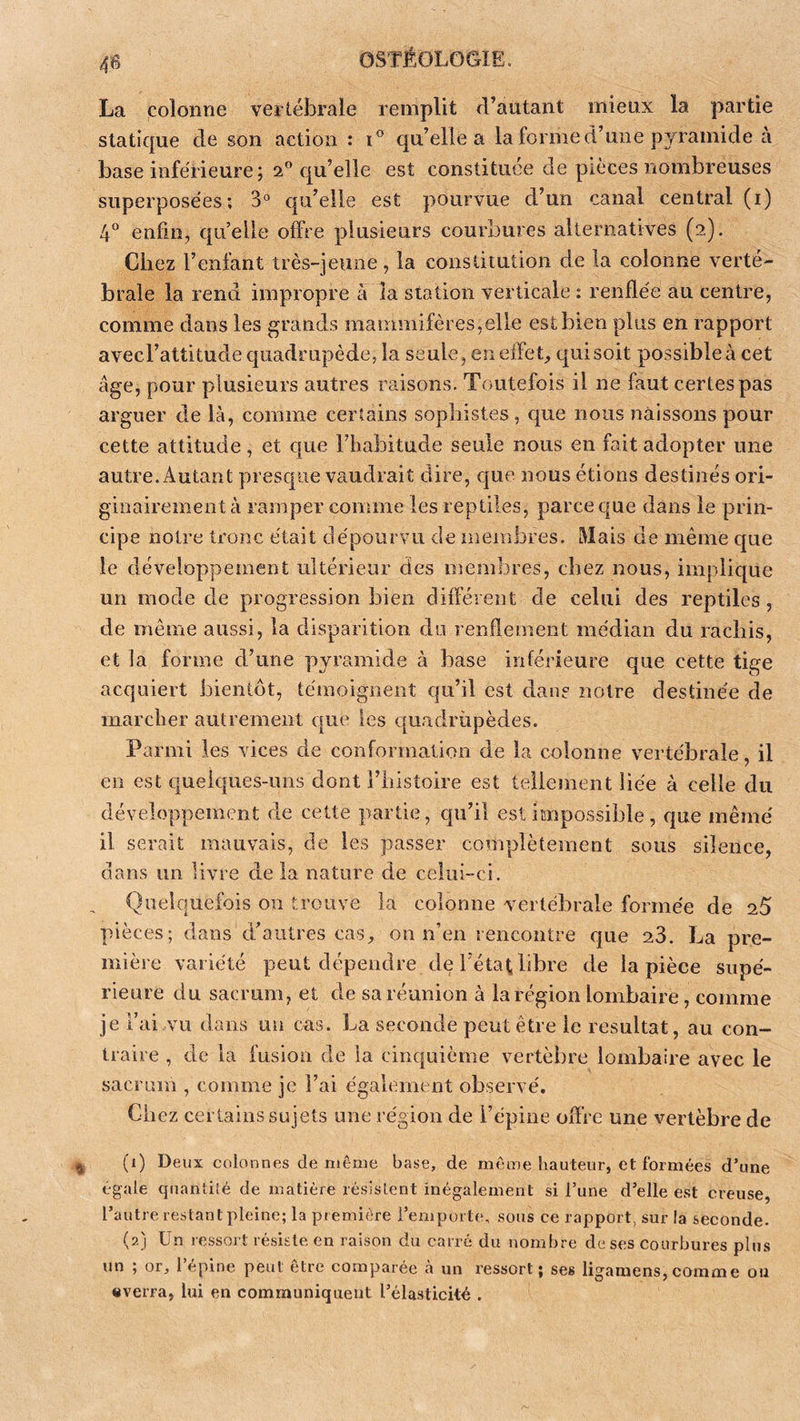 0 La colonne veitébrale remplit d’autant mieux la partie statique de son action : i° qu’elle a la forme d’une pyramide à base inférieure ; 2® qu’elle est constituée de pièces nombreuses superposées; 3° qu’elle est pourvue d’un canal central (i) 4^^ enfin, qu’elle offre plusieurs courbures alternatives (2). Chez l’enfant très-jeune, la constitution de la colonne verté- brale la rend impropre à la station verticale : renflée au centre, comme dans les grands mammifères,elle est bien plus en rapport avecl’altitude quadrupède, la seule, en effets quisoit possibleà cet âge, pour plusieurs autres raisons. Toutefois il ne faut certes pas arguer de là, comme certains sophistes, que nous naissons pour cette attitude, et cjue l’habitude seule nous en fait adopter une autre. Autant presque vaudrait dire, que nous étions destinés ori- ginairement à ramper comme les reptiles, parce que dans le prin- cipe notre tronc était dépourvu de membres, àlais de même que le développement ultérieur des membres, chez nous, implique un mode de progression bien différent de celui des reptiles, de même aussi, la disparition do renflement médian du rachis, et la forme d’une pyramide à base inférieure que cette tige acquiert bientôt, témoignent qu’il est dans notre destinée de marcher autrement cpie les quadrupèdes. Parmi les vices de conformation de la colonne vertébrale, il en est quelques-uns dont l’iiistoire est tellement liée à celle du développement de cette partie, qu’il est impossible, que même il serait mauvais, de les passer complètement sous silence, dans un livre de la nature de celui-ci. Quelquefois on trouve la colonne vertébrale formée de 25 pièces; dans d’autres cas, on n’en rencontre que 23. La pre- mière variété peut dépendre de l’éta^ libre de la pièce supé- rieure du sacrum, et de sa réunion à la région lombaire, comme je l’ai vu dans un cas. La seconde peut être le résultat, au con- traire , de la fusion de ia cinquième vertèbre lombaire avec le sacrum , comme je l’ai également observé. Chez certains sujets une région de l’épine offre une vertèbre de (1) Deux colonnes de même base, de même hauteur, et formées d’une égale qnanli'ié de matière résistent inégalement si l’une d’elle est creuse, l’autre restant pleine; la première l’emporte, sous ce rapport, sur la seconde. (2) Un ressort résiste en raison du carré du nombre de ses courbures plus un ; or, 1 epine peut être comparée a un l’essort ; ses liganiens, comme ou «verra, lui en communiquent l’élasticité .