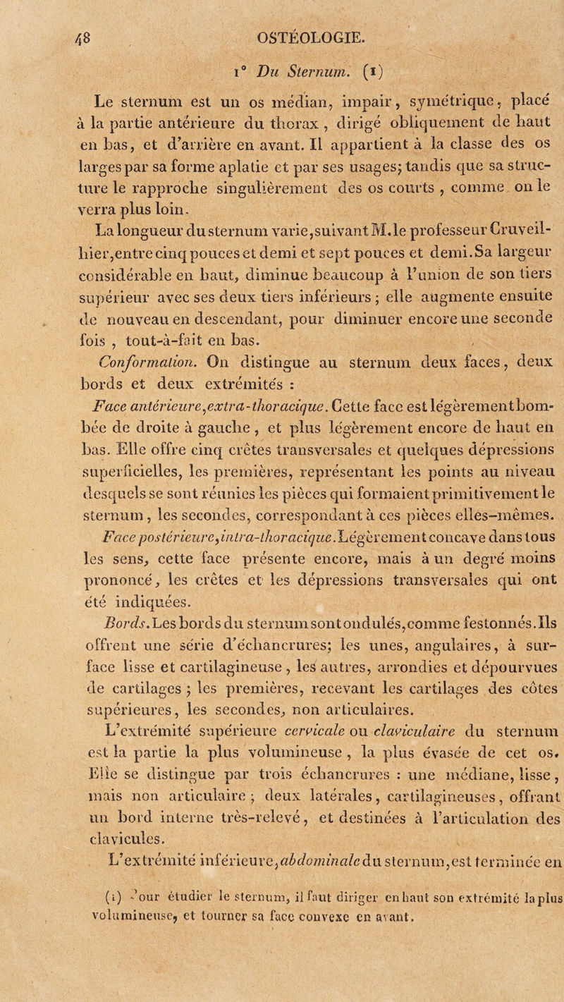 I® Du Sternum, (i) Le sternum est un os médian, impair, symétrique, placé à la partie antérieure du thorax , dirigé obliquement de haut en bas, et d’arrière en avant. Il appartient à la classe des os larges par sa forme aplatie et par ses usagesj tandis que sa struc- ture le rapproche singulièrement des os courts , comme on le verra plus loin. La longueur du sternum varie,suivant M.le professeur Criiveil- hier,entre cinq pouces et demi et sept pouces et demi. Sa largeur considérable en haut, diminue beaucoup à l’union de son tiers supérieur avec ses deux tiers inférieurs ; elle augmente ensuite de nouveau en descendant, pour diminuer encore une seconde fois , tout-à-fait en bas. Conformation. On distingue au sternum deux faces, deux bords et deux extrémités : Face antérieure .^extra-tlior acique. Cette face est légèrement bom- bée de droite à gauche , et plus légèrement encore de haut en bas. Elle offre cinq crêtes transversales et quelques dépressions superficielles, les premières, représentant les points au niveau desquels se sont réunies les pièces qui formaient primitivement le sternum, les secondes, correspondant à ces pièces elles-mêmes. Face postérieureyinlra-thoracique.Jué^hïeiaQi\iQ.o\\cdiS[Q dans tous les sens, cette face présente encore, mais à un degré moins prononcé, les crêtes et les dépressions transversales c^ui ont été indiquées. Bords.'Les bords du sternum sont ondulés, comme festonnés. Ils offrent une série d’échancrures; les unes, angulaires, à sur- face lisse et cartilagineuse, les autres, arrondies et dépourvues de cartilages; les premières, recevant les cartilages des côtes supérieures, les secondes, non articulaires. L’extrémité supérieure cervicale ou claviculaire du sternum est la partie la plus volumineuse , la plus évasée de cet os. Liie se distingue par trois échancrures : une médiane, lisse, mais non articulaire ; deux latérales, cartilagineuses, offrant un bord interne très-relevé, et destinées à rarticulation des clavicules. L’extrémité mîéûcm'Q^abdominaleàix slernuiD,est terminée en (i) -’our étudier le slennim, il faut diriger en haut son extrémité lapins volumineuse, et tourner sa face convexe en avant.