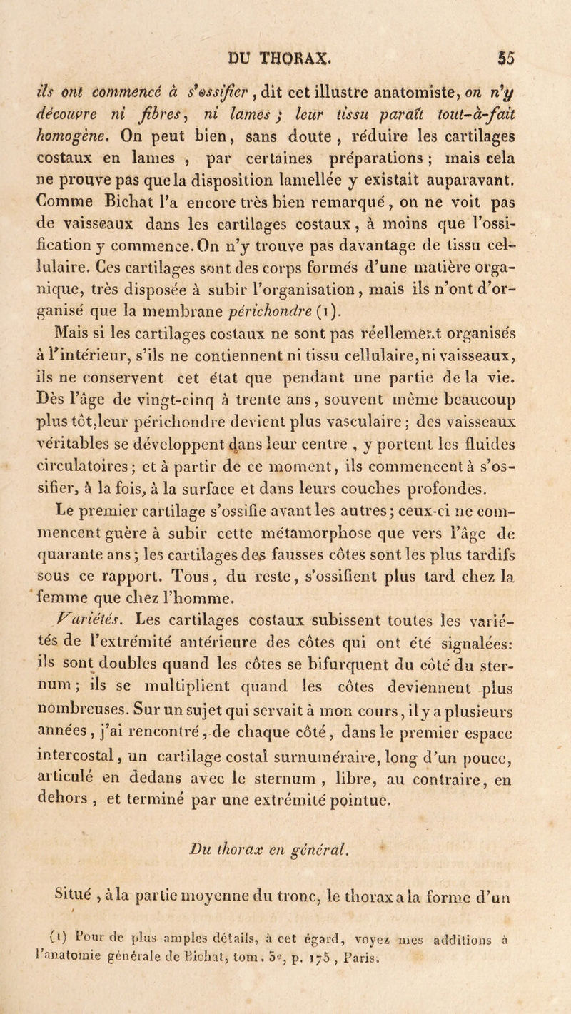 ils ont commencé à s^essifie?', dit cet illustre anatomiste, on n'y décoiwre ni fibres, ni lames ; leur tissu parait tout-’à-fait homogène. On peut bien, sans doute, re'duire les cartilages costaux en lames , par certaines pre'pai'ations ; mais cela ne prouve pas que la disposition lamellée y existait auparavant. Comme Bicliat l’a encore très bien remarque , on ne voit pas de vaisseaux dans les cartilages costaux, à moins que l’ossi- fication y commence. On n’y trouve pas davantage de tissu cel- lulaire. Ces cartilages sont des corps forme's d’une matière orga- nique, très disposée à subir l’organisation, mais ils n’ont d’or- ganise' que la membrane périchondre {\). Mais si les cartilages costaux ne sont pas réellement organises à l’intérieur, s’ils ne contiennent ni tissu cellulaire,ni vaisseaux, iis ne conservent cet état que pendant une partie de la vie. Dès l’âge de vingt-cinq à trente ans, souvent même beaucoup plus tôt,leur péricbondre devient plus vasculaire ; des vaisseaux véritables se développent 4ans leur centre , y portent les fluides circulatoires; et à partir de ce moment, ils commencent à s’os- sifier, à la fois, à la surface et dans leurs couches profondes. Le premier cartilage s’ossifie avant les autres^ ceux-ci ne com- mencent guère à subir cette métamorphose que vers l’âge de quarante ans ; les cartilages des fausses côtes sont les plus tardifs sous ce rapport. Tous, du reste, s’ossifient plus tard chez la femme que chez l’homme. ariétés. Les cartilages costaux subissent toutes les varié- tés de l’extrémité antérieure des côtes qui ont été signalées: ils sont doubles quand les côtes se bifurquent du côté du ster- num ; ils se multiplient quand les côtes deviennent plus nombreuses. Sur un sujet qui servait à mon cours, ily a plusieurs années, j’ai rencontré, de chaque côté, dans le premier espace intercostal, un cartilage costal surnuméraire, long d’un pouce, articulé en dedans avec le sternum, libre, au contraire, en dehors , et terminé par une extrémité pointue. Du thorax en général. Situé , à la partie moyenne du tronc, le thorax a la forme d’un i (0 Pour de plus amples détails, à cet égard, voyez mes additions 6 l’anatomie générale de Biclnt, tom. 5^, p. ij5 ^ Paris.