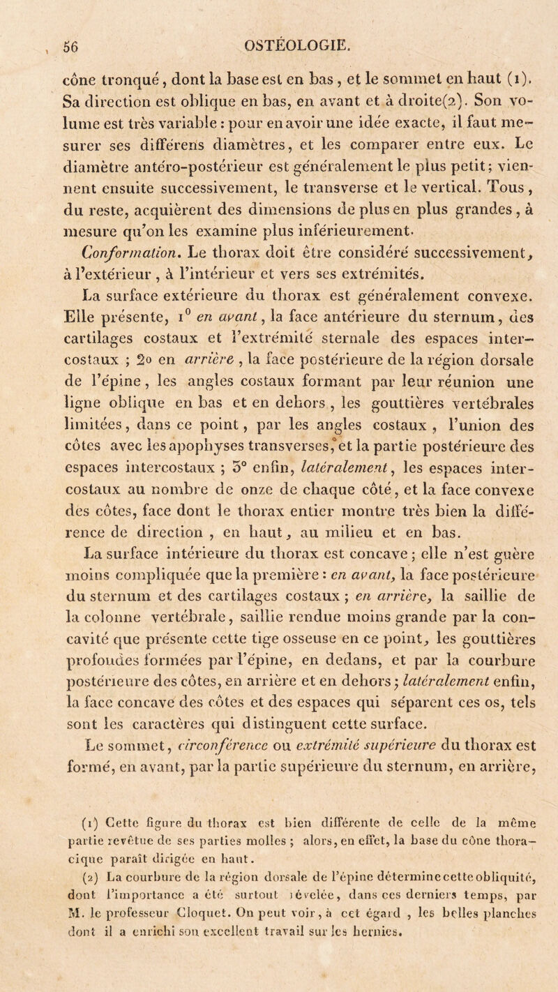 cône tronqué, dont la base est en bas, et le sommet en haut (i). Sa direction est oblique en bas, en avant et à droite(2). Son a^o- lume est très variable : pour en avoir une idée exacte, il faut me- surer ses différens diamètres, et les comparer entre eux. Le diamètre antéro-postérieur est généralement le plus petit; vien- nent ensuite successivement, le transverse et le vertical. Tous , du reste, acquièrent des dimensions de plus en plus grandes, à mesure qu^on les examine plus inférieurement. Conformation. Le thorax doit être considéré successivement^ à l’extérieur , à l’intérieur et vers ses extrémités. La surface extérieure du thorax est généralement convexe. Elle présente, en avant, la face antérieure du sternum, des cartilages costaux et l’extrémité sternale des espaces inter- costaux ; 2o en arrière , la face postérieure de la région dorsale de l’épine, les angles costaux formant par leur réunion une ligne oblique en bas et en dehors , les gouttières vertébrales limitées, dans ce point, par les angles costaux , l’union des côtes avec les apophyses transverses,'‘et la partie postérieure des espaces intercostaux ; 5° enfin, latéralement, les espaces inter- costaux au nombre de onze de chaque côté, et la face convexe des côtes, face dont le thorax entier montre très bien la diifé- rence de direction , en haut, au milieu et en bas. La surface intérieure du thorax est concave ; elle n’est guère moins compliquée que la première : en avant, la face postérieure du sternum et des cartilages costaux ; en arrière, la saillie de la colonne vertébrale, saillie rendue moins grande par la con- cavité c[ue présente cette tige osseuse en ce point, les gouttières profondes formées par l’épine, en dedans, et par la courbure postérieure des côtes, en arrière et en dehors ; latéralement enfin, la face concave des côtes et des espaces cjui séparent ces os, tels sont les caractères qui distinguent cette surface. Le sommet, circonférence ou extrémité supérieure du thorax est formé, en avant, par la partie supérieure du sternum, en arrière, (i) Cette figure du thorax est bien différente de celle de la même partie revêtue de ses parties molles ; alors, en effet, la base du cône thora- cique paraît dirigée en haut. (2} La courbure de la région dorsale de l’épine détermine cette obliquité, dont l’importance a été surtout jcvelée, dans ces derniers temps, par M. le professeur Cloquet. On peut voir, à cet égard , les belles planches dont il a enrichi son excellent travail sur les hernies.