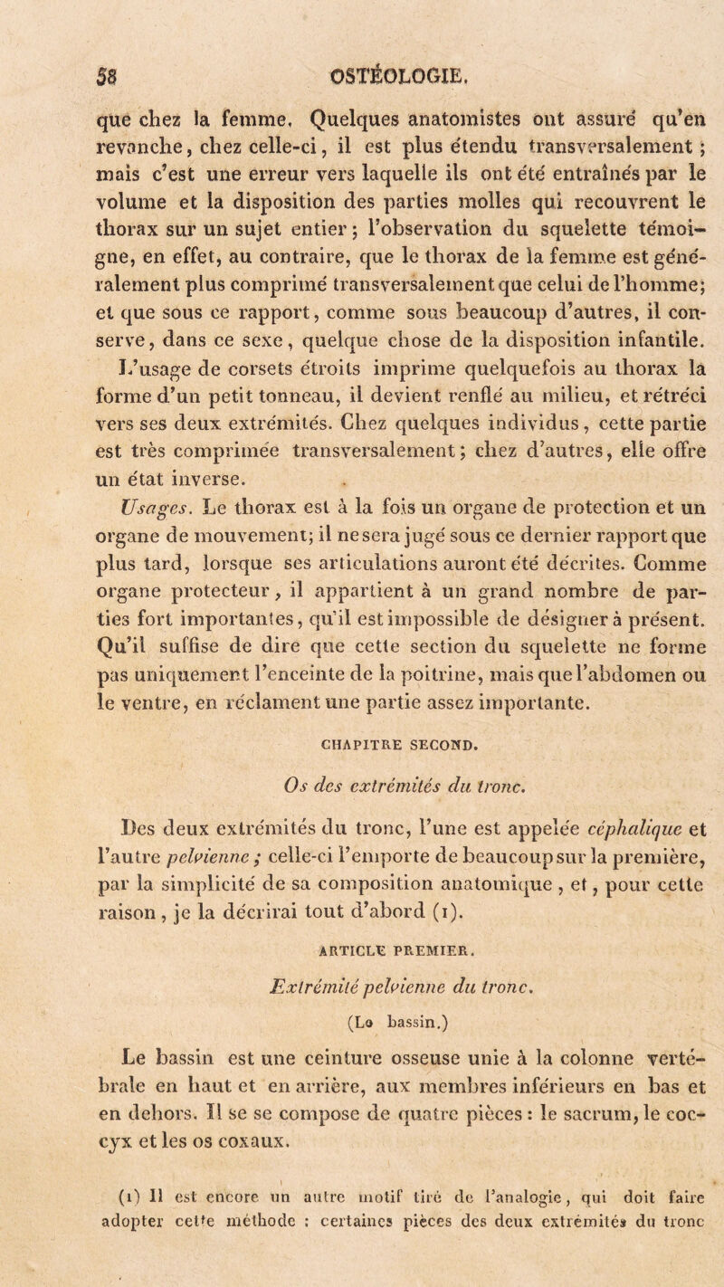 que chez la femme, Quelques anatomistes ont assure' qu’en revanche, chez celle-ci, il est plus e'tendu transversalement ; mais c’est une erreur vers laquelle ils ont été entraînés par le volume et la disposition des parties molles qui recouvrent le thorax sur un sujet entier ; l’observation du squelette témoi- gne, en effet, au contraire, que le thorax de la femme est géné- ralement plus comprimé transversalement que celui de l’homme; et que sous ce rapport, comme sous beaucoup d’autres, il con- serve, dans ce sexe, quelque chose de la disposition infantile. I/usage de corsets étroits imprime quelquefois au thorax la forme d’un petit tonneau, il devient renflé au milieu, et rétréci vers ses deux extrémités. Chez quelques individus, cette partie est très comprimée transversalement ; chez d’autres, elle offre un état inverse. Usages. Le thorax est à la fois un organe de protection et un organe de mouvement; il ne sera jugé sous ce dernier rapport que plus tard, lorsque ses articulations auront été décrites. Comme organe protecteur, il appartient à un grand nombre de par- ties fort importantes, qu’il est impossible de désignera présent. Qu’il suffise de dire que cette section du squelette ne forme pas uniquement l’enceinte de la poitrine, mais que l’abdomen ou le ventre, en réclament une partie assez importante. CHAPITRE SECOND. Os des extrémités du tro?ic. Les deux extrémités du tronc, l’une est appelée céphalique et l’autre pelnenne ; celle-ci l’emporte de beaucoup sur la première, par la simplicité de sa composition anatomique , et, pour cette raison , je la décrirai tout d’abord (i). ARTICLE PREMIER. Extrémité pehienne du tronc. (La bassin.) Le bassin est une ceinture osseuse unie à la colonne verté- brale en haut et en arrière, aux membres inférieurs en bas et en dehors. Il se se compose de quatre pièces : le sacrum, le coc- cyx et les os coxaux. 1 (i) 11 est encore un autre motif tiré de l’analogie, qui doit faire adopter cette méthode ; certaines pièces des deux extrémités du tronc