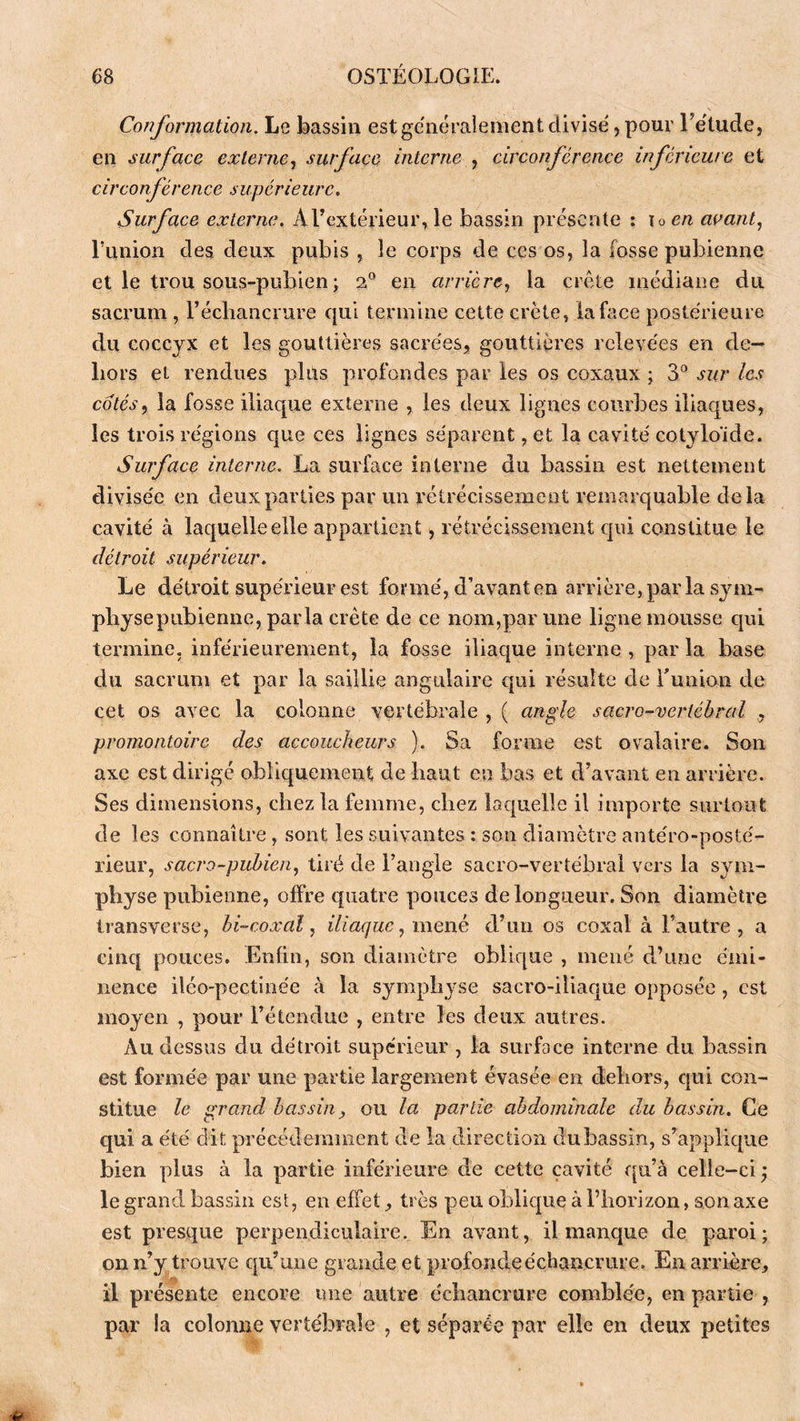 Conformation. Le bassin est généralement divise, pour rétude, en surface externe, surface interne , circonférence inférieure et circonférence supérieure. Surface externe. A l’extérieur, le bassin présente : \oen avant, runion des deux pubis , le corps de ces os, la fosse pubienne et le trou sous-pubien ; 2° en arrière, la crête médiane du sacrum, l’échancrure qui termine cette crête, la face postérieure du coccyx et les gouttières sacrées, gouttières relevées en de- hors et rendues plus profondes par les os coxaux ; 3® sur les cotés, la fosse iliaque externe , les deux lignes courbes iliaques, les trois régions que ces lignes séparent, et la cavité cotyloïde. Surface interne. La surface interne du bassin est nettement divisée en deux parties par un rétrécissement remarquable delà cavité à laquelle elle appartient, rétrécissement cpii constitue le détroit supérieur. Le détroit supérieur est foi mé, d’avant en arrière, par la sym- physe pubienne, parla crête de ce nom,par une ligne mousse qui termine, inférieurement, la fosse iliaque interne , par la base du sacrum et par la saillie angulaire qui résulte de Tunion de cet os avec la colonne vertébrale , ( angle sacro-vertébral , promontoire des accoucheurs ). Sa forme est ovalaire. Son axe est dirigé obliquement dé liant en bas et d’avant en arrière. Ses dimensions, chez la femme, chez laquelle il importe surtout de les connaître, sont les suivantes : son diamètre antéro-posté- rieur, sacro-pubien, tiré de l’angle sacro-vertébral vers la sym- physe pubienne, offre quatre pouces de longueur. Son diamètre transverse, bi-coxal, iliaque, mené d’un os coxal à l’autre, a cinq pouces. Enfin, son diamètre oblique , mené d’une émi- nence iléo-pectinée à la symphyse sacro-iliaque opposée, est moyen , pour l’étendue , entre les deux autres. Au dessus du détroit supérieur , la surface interne du bassin est formée par une partie largement évasée en dehors, qui con- stitue le grand bassin ou la partie abdominale du bassin. Ce qui a été dit précédemment de la direction dubassin, s’applique bien plus à la partie inférieure de cette cavité qu’à celle-ci ; le grand bassin est, en effet, très peu oblique à l’horizon, son axe est presque perpendiculaire. En avant, il manque de paroi; on n’y trouve qu’une grande et profonde échancrure. En arrière, il présente encore ime autre échancrure comblée, en partie , par la colonne vertébrale , et séparée par elle en deux petites