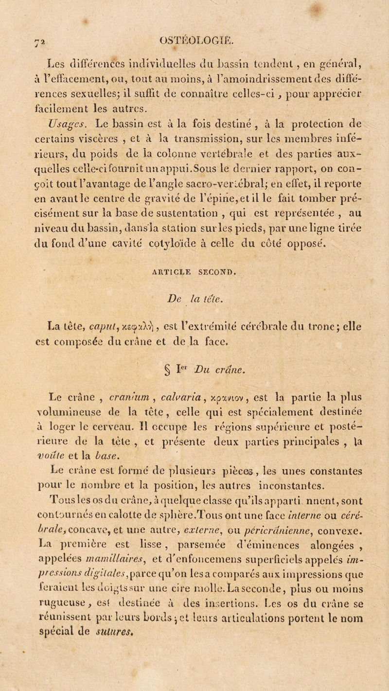 Les (liffereiîccs individuelles du Lassiii tendent, en g-enéral, à reffaceinent, ou, tout au moins, à l’amoindrissement des diffé- rences sexuelles; il suffit de connaître celles-ci, pour apprécier facilement les autres. Usages. Le bassin est à la fois destiné , à la protection de certains viscères , et à la transmission, sur les membres infé- rieurs, du poids de la colonne vertébrale et des parties aux- quelles celle-cifoiiroltimappui.Sous le dernier rapport, on con- çoit tout l’avantage de l’angle sacro-vertébral; en effet, il reporte en avant le centre de gravité de l’épine, et il le fait tomber pré- cisément sur la base de sustentation , qui est représentée , au niveau du bassin, dans'la station sur les pieds, par une ligne tirée du fond d’une cavité col^doïde à celle du côté opposé. ARTICLE second. De la îeie. La tête, caput^ xscp’Av], est l’extrémité cérébrale du tronc; elle est composée du crâne et de la face, § Du crâne. Le crâne , cranlum calaaria ^ xpai/iov, est la partie la plus volumineuse de la tête, celle qui est spécialement destinée il loger le cerveau. Il occupe les régions siqiérieure et yiosté- rieure de la tête , et présente deux parties principales , la voûte et la base. Le crâne est formé de ydusieurs pièces, les unes constantes yiour le nondjrc et la position, les autres inconstantes. Toiislesosdu crâne,àquelcjue classe qu’ilsapparti nnent,sont contournés en calotte de sphère.Tous ont une face interne ou céré- concave, et une autre, externe^ ou pcricrânienne, convexe. La yiremière est lisse, parsemée d’éminences alongées , appelées mamillaires.^ et d’enfoncemens superficiels appelés im- pressions digitalescju’on lésa comyiarés aux impressions que leraient lesdoigtssur une cire molle. La seconde, plus ou moins rugueuse, es! destinée à des insertions. Les os du crâne se réunissent par leurs Lords;et leiiis ailiculatlons portent le nom .spécial de sutures»