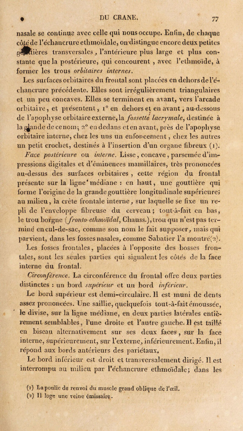 nasale se continus avec celle qui nous occupe. Enfin, de chaque côle de l’échancrure ethmoïdale, oirdistingue encore deux petites gfljRtières transversales ^ l’antérieure plus large et plus con- stante que la postérieure, qui concourent , avec i’ethmoïde, à former les trous orbitaires internes. Les surfaces orbitaires du frontal sont placées en dehors de l’é- chancrure précédente. Elles sont irrégulièrement triangulaires et un peu concaves. Elles se terminent en avant, vers l’arcade orbitaire, et présentent, i® en dehors et en avant, au-dessous de l’apophyse orbitaire externe, la fossette lacrymale y ùiQÿXméo. à la grande de ce nom ^ 2° en dedans et en avant, près de l’apophyse orbitaire interne, chez les uns un enfoncement, chez les autres un petit crochet, destinés à l’insertion d’un organe fibreux (1). Face postérieure ou interne. Lisse, concave, parsemée d’im- pressions digitales et d’éminences mamillaires, très prononcées au-dessus des surfaces orbitaires , cette région du frontal présente sur la ligne*médiane : en haut, une gouttière qui forme l’origine de la grande gouttière longitudinale supérieure; au milieu, la crête frontale interne^ sur laquelle se fixe un re- pli de l’enveloppe fibreuse du cerveau ; tout-à-fait en bas, le trou borgne [fronto-ethmoïdal^ Chauss.),trou cpai n’est pas ter- miné en cul-de-sac, comme son nom le fait supposer^ mais qui parvient, dans les fosses nasales, comme Sabatier l’a montré(2). Les fosses frontales, placées à l’opposite des bosses fron- tales, sont les seules parties qui signalent les cotés de la face interne du frontal. Circonférence, La circonférence du frontal offre deux parties distinctes : un bord supérieur et un bord irférieur. Le bord supérieur est demi-circulaire. Il est muni de dents assez prononcées. Une saillie, quelquefois tout-à-fait émoussée, le divise, sur la ligne médiane, en deux parties latérales entiè- rement semblables, l’une droite et l’autre gauche. Il est taillé en biseau alternativement sur ses deux faces, sur la face interne, supérieurement, sur l’externe,, inférieurement. Enfin, il répond aux bords antérieurs des pariétaux. Le bord inférieur est droit et transversalement dirigé. Ï1 est interrompu au milieu par réchancrure ethmoidale; dans les (1) La poulie de renvoi du muscle grand oblique de l’œil. (2) Il loge une veine émissaire.