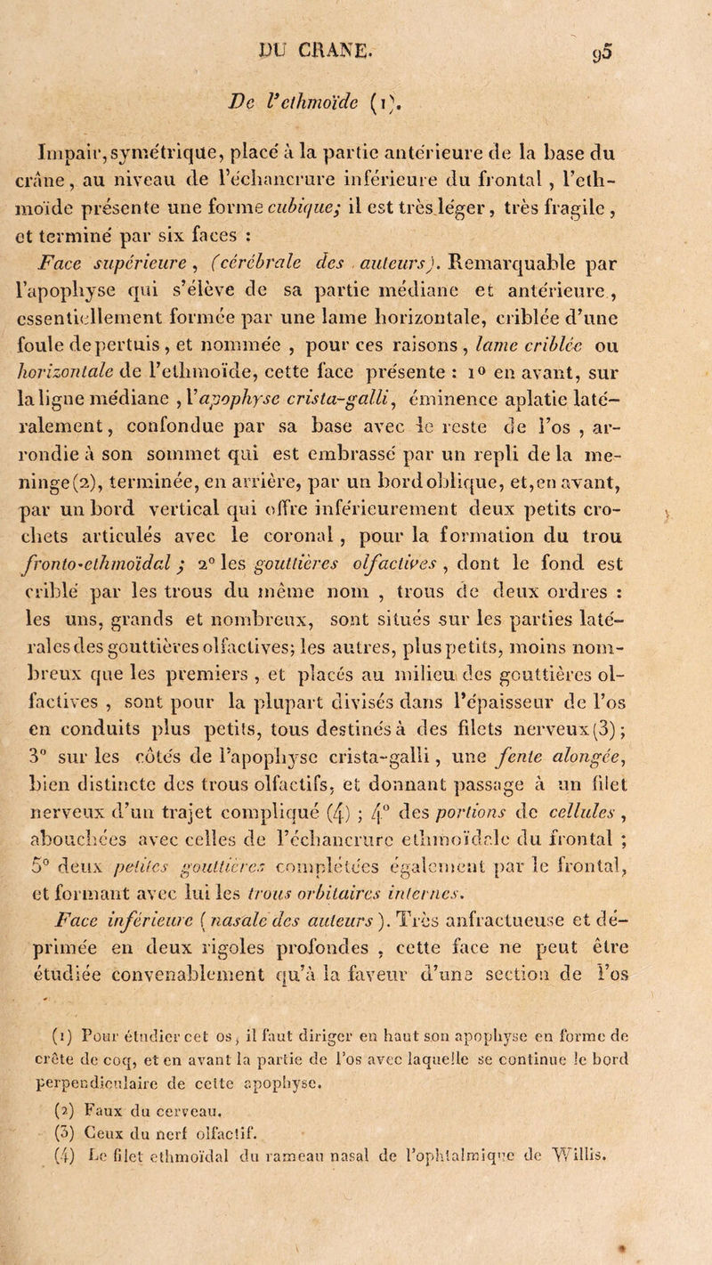 De Velhmoïde ( Impair, symétrique, placé à la partie antérieure de la base du crâne, au niveau de l’échancrure inférieure du frontal , Telh- moïde présente une iovme cubique; il est très.léger, très fragile , et terminé par six faces : Face supérieure^ (cérébrale Remarquable par l’apophyse qui s’élève de sa partie médiane et antérieure , essentiellement formée par une lame horizontale, criblée d’une foule depertuis , et nommée , pour ces raisons , lame criblé<} ou horizontale de l’ethmoïde, cette face présente : !<> en avant, sur la ligne médiane , Vapophyse crista-galli^ éminence aplatie laté- ralement, confondue par sa base avec le reste de l’os , ar- rondie à son sommet qui est embrassé par un repli de la me- ninge(2), terminée, en arrière, par un bord oblique, et,en avant, par un bord vertical qui offre inférieurement deux petits cro- chets articulés avec le coronal, pour la formation du trou frontO'elhmoïdal ; i°\es gouttières olfaciwes ^ àoni le fond est criblé par les trous du même nom , trous de deux ordres : les uns, grands et nombreux, sont situés sur les parties laté- raies des gouttières olfactives; les autres, plus petits, moins nom- breux que les premiers , et placés au milieu des gouttières ol- factives , sont pour la plupart divisés dans l’épaisseur de l’os en conduits plus petits, tous destinés à des filets nerveux (3); 3 sur les côtés de rapoph3'SC crista-galli, une fente alongée^ bien distincte des trous olfactifs, et donnant passage à un filet nerveux ddun trajet compliqué (4) ; f des portions de cellules , abouchées avec celles de l’échancrurc ethmoïdr.îe du frontal ; 5° deux petites gouttières complétées également par le frontal, et formant avec lui les trous orbitaires internes. Face inférieure [nasale des auteurs).'T ïhs anfractueuse et dé- primée en deux rigoles profondes , cette face ne peut être étudiée convenablement qu’à la faveur d’une section de l’os (1) Pour étudier cet os, il faut diriger en haut son apophyse en forme de crête de coq, et en avant la partie de l’os avec laquelle se continue le bord perpendiculaire de cette apophyse. (2) Faux du cerveau. (5) Ceux du nerf olfactif. (4) he filet ethmoïdal du rameau nasal de Pophlalreique de Willis.