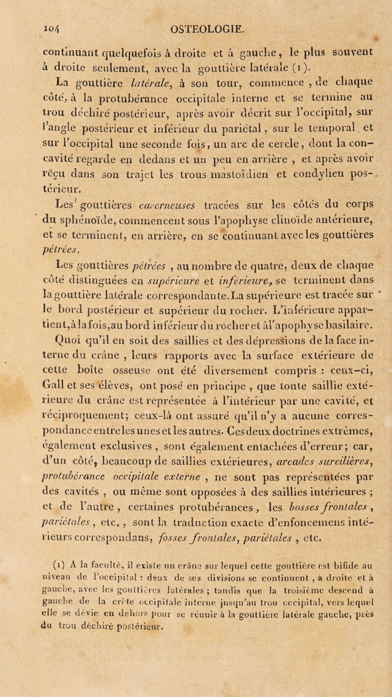 continuant quelquefois à droite et à gauche, le plus souvent à droite seulement, avec la gouttière latérale (i ). La gouttière latérale^ à son tour, commence , de chaque côté, à la protubérance occipitale interne et se termine au trou déchiré postérieur, après avoir décrit sur l’occipital, sur l’angle postérieur et inférieur du pariétal, sur le temporal et sur l’occipital une seconde fois, un arc de cercle, dont la con- cavité regarde en dedans et un peu en arrière , et après avoir reçu dans son trajet les trous mastoïdien et condyîien pos- térieur. Les^ gouttières caverneuses tracées sur les côtés du corps du sphénoïde, commencent sous l’apophyse clinoïde antérieure, et se terminent, en arrière, en se continuant avec les gouttières pétrées. Les gouttières pétrées , au nombre de tjuatre. deux de chaque côté distinguées en supérieure et inférieure, se terminent dans la gouttière latérale correspondante.La supérieure est tracée sur le bord postérieur et supérieur du rocher. L’inîérieure appar- tient,àiafois,au bord inférieur du rocher et àrapophysebasilaire. Quoi qu’il en soit des saillies et des dépressions de la face in- terne du crâne , leurs rapports avec la surface extérieure de cette boîte osseuse ont été diversement compris : ceux-ci, Gall et ses élèves, ont posé en principe , que toute saillie exté- rieure du crâne est représentée à l’intérieur par une cavité, et réciproquement; ceux-là ont assuré qu’il n’y a aucune corres- pondance entreles unes et les autres. Ces deux doctrines extrêmes, également exclusives, sont également entachées d’erreur ; car, d’un côté, beaucoup de saillies extérieures, arcades sarcilières^ protubérance occipitale externe , ne sont pas représentées par des cavités , ou même sont opposées à des saillies intérieures ; et de l’autre , certaines protubérances, les bosses frontales , pariétales , etc,, sont la traduction exacte d’enfoncemens inté- rieurs correspondans, fosses frontales^ pariétales ^ etc. (i) A la faculté, il existe un crâne sur lequel cette gouttière est bifide au niveau de l’occipiîal ; dçiix de ses divisions se continuent , à dioite et à gauche, avec les gouttières latérales ; tandis que la troisième descend à gauche de la crête occipilaie interne jusqu’au tiou occipital, vers lequel elle se dévie en dehors pour so réunir à la goutlièrc laléiale gauche, près du trou déchiré postérieur.