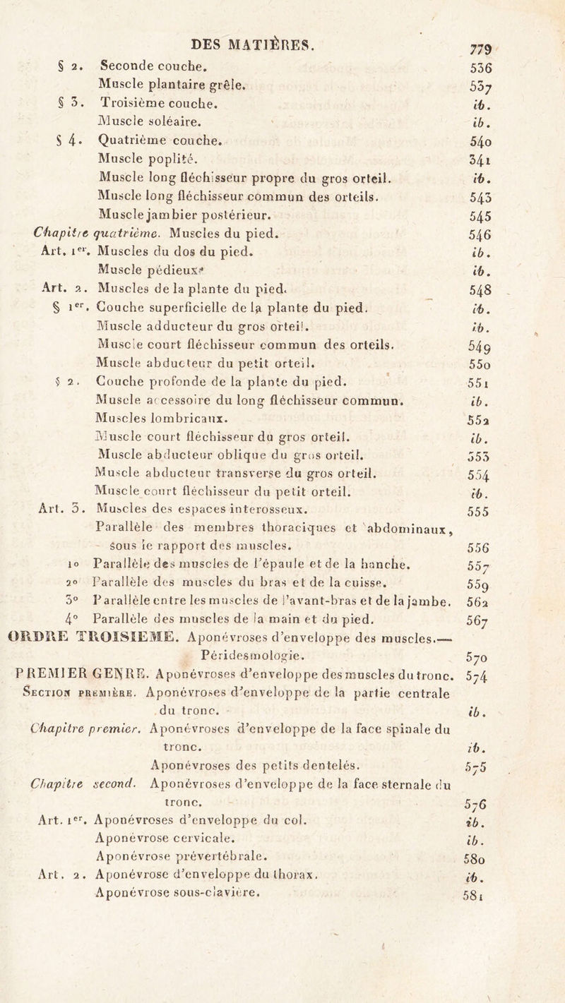 § 2. Seconde couche. Muscle plantaire grêle. § 5. Troisième couche. Muscle soléaire. S 4* Quatrième couche. Muscle poplité. Muscle long fléchisseur propre du gros orteil. Muscle long fléchisseur commun des orteils. Muscle jamhier postérieur. Chapitre quatrième. Muscles du pied. Art. i®‘'. Muscles du dos du pied. Muscle pédieux-* Art. 2. Muscles delà plante du pied. § i®'. Couche superficielle delà plante du pied. Muscle adducteur du gros orteil. Muscle court fléchisseur commun des orteils. Muscle abducteur du petit orteil. ? 2. Couche profonde de la plante du pied. Muscle a( cessoire du long fléchisseur commun. Muscles lombricaux. Muscle court fléchisseur du gros orteil. Muscle abducteur oblique du gros orteil. Muscle abducteur transverse du gros orteil. Muscle court fléchisseur du petit orteil. Art. 3. Muscles des espaces interosseux. Parallèle des membres thoraciques et abdominaux, Sous le rapport des muscles, lo Parallèle des muscles de Pépaule et de la hanche. 2° Parallèle des muscles du bras et de la cuisse. 3° Parallèle entre les muscles de l’avant-bras et de la jambe. 4° Parallèle des muscles de la main et du pied. OÏIDÎIE TliOISîEME. Aponévroses d’enveloppe des muscles.— Péridesmologie. PREMIER GEIXRE. Aponévroses d’enveloppe des muscles du tronc. Section prëmière. Aponévroses d’enveloppe de la partie centrale du tronc. Chapitre premier. Aponévroses d’enveloppe de la face spinale du tronc. Aponévroses des petits dentelés. Chapitre second. Aponévroses d’enveloppe de la face sternale du tronc. Art. i®'. Aponévroses d’enveloppe du col. Aponévrose cervicale. Aponévrose prévertébrale. Art. 2. Aponévrose d’enveloppe du thorax. Aponévrose sous-clavière. 779 536 537 ib. ib. 540 341 ib. 543 545 546 ib. ib. 548 ib. ib. 549 550 551 ib. 552 ib. 553 554 ib. 555 556 557 55q 562 567 570 574 ib. ib. 576 ib. ib. 580 ib. 581