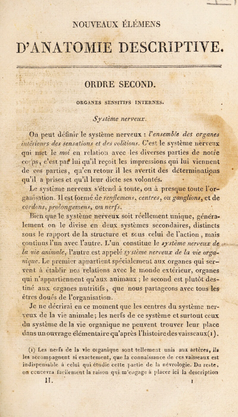 NOUVEAUX ÉLÉMENS D’ANATOMIE DESCRIPTIVE. ORDRE SECOND. ORGANES sensitifs INTERNES. Sf Sterne nerveux. On peut définir le système nerveux : Vensemble des organes intënears des sensations et des voûtions. C’est le système nerveux qui met le moi en relation avec les diverses parties de notre corps, c’est paf lui qu’il reçoit les inipi'essions qui lui viennent de ces parties, qu’en retour il les avertit des déterminations qu’il a prises et qu’il leur dicte ses voîonîe's. Le système nerveux s'e'tend à toute, ou à presque toute Tor- ganisation. llest formé de renjlemens., centres^ ou ganglions^ et de cordons.^ prolongeviensy o\\ nerfs^ Bien que le s^^stème nerveux soit réellement unique, géne'ra- lement on le divise en deux systèmes secondaires, distincts sous le rapport de la structure et sous celui de raction , mais continus l'un avec l’autre. L’un constitue le système nerveux de ^ la vie animale y l’autre est système nerveux de la vie orga-^ nique. Le premier appartient spécialement aux organes qui ser- vent à établir nos relations avec le monde extérieur, organes qui n’appartiennent qu’aux animaux ; le second est plutôt des- tiné aux organes nutritifs , que nous partageons avec tous les êtres doués de rorganisation. Je ne décrirai en ce moment que les centres du système ner- veux de la vie animale; les nerfs de ce système et surtout ceux du système de la vie organique ne peuvent trouver leur place dans un ouvrage éle'mentaire qu’après rbistoiredesvaisseaux(i). (i) Le.s nerfs de la vie organique sont tellement unis aux artères, ils les accompagnent si exactement, que la connaissance de ces vaisseaux est indispensable à celui qui étudie cette partie de la névi’ologie. Du reste, on concevra faciiement la raison qui m’engage à placer ici la description I