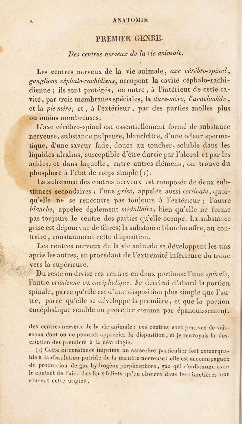 PREMIER GENRE. Des centres nerveux de la vie animale. Les centres nerveux de la vie animale, axe cérébro-spinal, ganglions céphalo-rachidiens^ occupent la cavité céphalo-rachi- dienne J ils sont prote'gés^ en outre , à l’intérieur de cette ca- vité, par trois membranes spéciales, la dure-mère.^ Varachnoïde , et la pie-mère, et, à l’extérieur , par des parties molles plus ou moins nombreuses. L’axe cérébro-spinal est essentiellement formé de substance nerveuse, substance pulpeuse, blanchâtre, d’une odeur sperma- tique, d’une saveur fade, douce au toucher, soluble dans les liquides alcalins, susceptible d’être durcie par l’alcool et par les acides,s et dans laquelle, entre autres élémens, on trouve du phosphore à l’état de corps simple (i). La substance des centres nerveux est composée de deux sub- stances secondaires: Ymhq grise, appelée aussi cor/ica/e, quoi- qu’elle ne se rencontre pas toujours à l’extérieur ; l’autre blanche, appelée également médullaire, bien qu’elle ne forme pas toujours le centre des parties qu’elle occupe. La substance grise est dépourvue de fibres; la substance blanche offre, au con- traire , constamment cette disposition. ’ Les centres nerveux de la vie animale se développent les uns après les autres, en procédant de l’extrémité inférieure du tronc vers la supérieure. Du reste on divise ces centres en deux portions: l’une spinale, l’autre crânienne ou encéphalique. Je- décrirai d’abord la portion spinale, parce qu’elle est d’une disposition plus simple que l’au- tre, parce qu’elle se développe la première, et que la portion encéphalique semble en procéder comme par épanouissement. des centres nerveux de la vie animale: ces centres sont pourvus de vais- seaux dont on ne pourrait apprécier la disposition, si je renvoyais la des- cription des premiers à la névrologie. (i) Cette circonstance imprime un caractère particulier fort remarqua- ble à la dissolution putride de la matière nerveuse ; elle est acccornpagnèe de production de gaz hydrogène perphosphoré, gaz qui s’enflamme avec le contact de l’air. Les leux loih’îs qu’on observe dans les cimetières ont souvent celte origlni^.