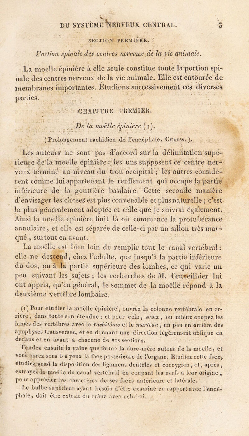 SECTION PREMIERE, ' Portion spinale des centres nerveux de la vie animale. \ La moëlle épinière à elle seule constitue toute la portion spi- nale des centres nerveux de la vie animale. Elle est entourée de membranes importantes. Etudions successivement ces diverses parties. . . UHAPÎTRE PREMIER. , De la moëlle épinière (i). (Prolpagement racbidiea de l’encéphale. Ghauss. ), Les auteurs iie sont pas d’accord sur la délimitalion supé- rieiue de la moëlle cpifiièîe t lës uns supposent ce' centre ner- veux terminé au niveau du trou occipital; les autres considè- rent comme lui appartenant le renflement qui occupe la partie inferieure de la gouttière basilaire. Cette seconde manière d’envisager les clioses est plus convenable et plus naturelle ; c’est la plus généralement adoptée et celle que je suivrai également. Ainsi la moëlle épinière finit là où commence la protubérance annulaire, et elle est séparée de celle-ci par un sillon très mar- qué , surtout en avant. La moëlle est bien loin de remplir tout le canal vertébral: elle ne, descend, chez l’adulte, que jusqu’à la partie inférieure du dos, ou à la partie supérieure des lombes, ce qui varie im peu suivant les sujets ; les rechercbes de M. Cruveilliier lui ont appris, qu’en général, le sommet de la moëlle répond à la deuxième vertèbre lombaire. (i) Pour étudier îa moëlle épinière’, ouvrez la colonne vertébrale en sr- rière, dans toute son étendue; et pour cela, sciez, ou mieux coupez les lames des vertèbres avec le rachiiôme et le marteau, un peu en arrière des apophyses transverses, et en donnant une direction légèrement oblK^ue en dedans et en avant à chacune de vos sections. Fendez ensuite la gaine que forme la dure*mère autour de la moëlle, et vous aurez sous les yeux la face postérieure de l’organe. Etudiez cette face, étudiez;aussi la dispoûtion des ligamens dentelés et coccygien , et, après, extrayez la pioëllc du canal vertébral en coupant les nerfs à leur origine , pour apprécier les caractères de ses faces antérieure et latérale. pbale, doit être extrait du crûne avec cché-ci