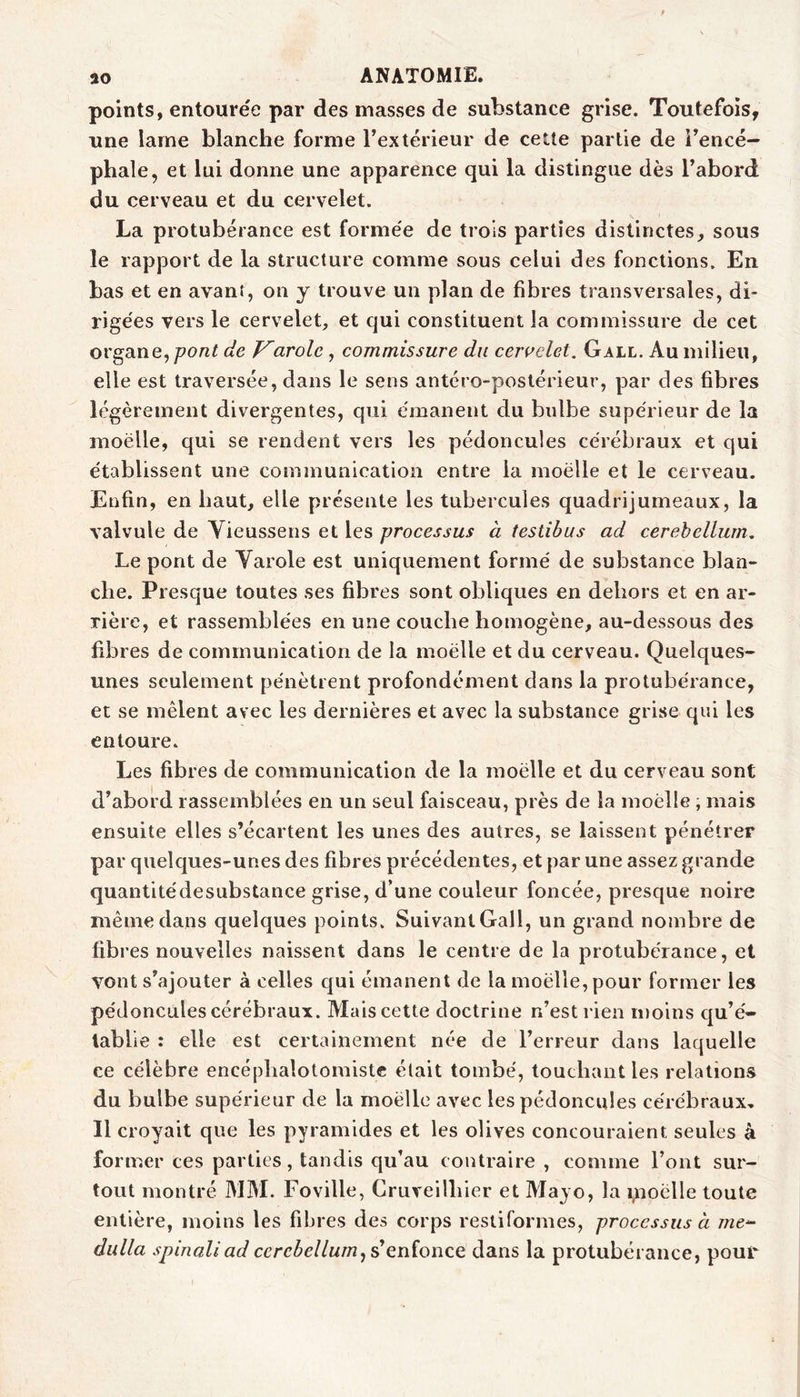 points, entourée par des masses de substance grise. Toutefois, une lame blanche forme Textérieur de cette partie de Tencé- phale, et lui donne une apparence qui la distingue dès Tabord du cerveau et du cervelet. La protubérance est formée de trois parties distinctes, sous le rapport de la structure comme sous celui des fonctions. En bas et en avant, on y trouve un plan de fibres transversales, di- rigées vers le cervelet, et qui constituent la commissure de cet ovgdine, pont de Karole, commissure du ceruelet. Gall. Au milieu, elle est traversée, dans le sens antéro-postérieur, par des fibres légèrement divergentes, qui émanent du bulbe supérieur de la moëlle, qui se rendent vers les pédoncules cérébraux et qui établissent une communication entre la moëlle et le cerveau. Enfin, en haut, elle présente les tubercules quadrijumeaux, la valvule de Vieussens et les processus à testibus ad cerehellum. Le pont de Yarole est uniquement formé de substance blan- che. Presque toutes ses fibres sont obliques en dehors et en ar- rière, et rassemblées en une couche homogène, au-dessous des fibres de communication de la moëlle et du cerveau. Quelques- unes seulement pénètrent profondément dans la protubérance, et se mêlent avec les dernières et avec la substance grise qui les entoure. Les fibres de communication de la moëlle et du cerveau sont d’abord rassemblées en un seul faisceau, près de la moëlle ; mais ensuite elles s’écartent les unes des autres, se laissent pénétrer par quelques-unes des fibres précédentes, et par une assez grande quantitédesubstance grise, d’une couleur foncée, presque noire même dans quelques points. Suivant Gall, un grand nombre de fibres nouvelles naissent dans le centre de la protubérance, et vont s’ajouter à celles qui émanent de la moëlle, pour former les pédoncules cérébraux. Mais cette doctrine n’est rien moins qu’é- tablie : elle est certainement née de l’erreur dans laquelle ce célèbre encéphalotomistc était tombé, touchant les relations du bulbe supérieur de la moëlle avec les pédoncules cérébraux. Il croyait que les pyramides et les olives concouraient seules à former ces parties, tandis qu’au contraire , comme l’ont sur- tout montré MAI. Foville, Cruveilhier et Alayo, la i^ioëlle toute entière, moins les fibres des corps restiformes, processus à dulla spinaliad ccrebellurn^denioïizQ dans la protubérance, pouv