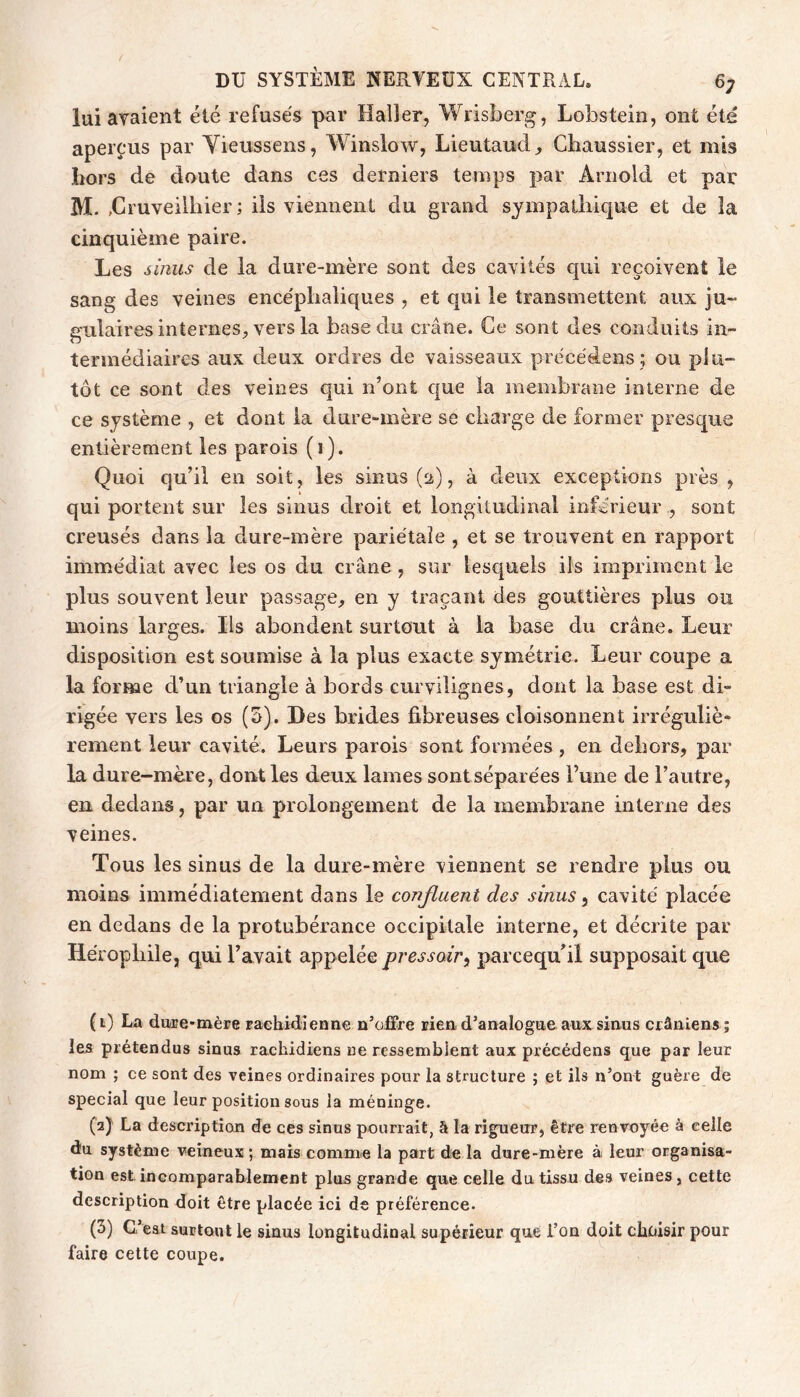 lui avaient été refusés par Haller, Wrisberg, Lobstein, ont été aperçus par Yieussens, Winslow, Lieutaud^ Gliaussier, et mis hors de doute dans ces derniers temps par Arnold et par M. ,Cruveilhier ; ils viennent du grand sympathique et de la cinquième paire. Les sinus de la dure-mère sont des cavités qui reçoivent le sang des veines encéphaliques , et qui le transmettent aux ju- gulaires internes, vers la base du crâne. Ce sont des conduits in- termédiaires aux deux ordres de vaisseaux précédens ; ou plu- tôt ce sont des veines qui n’ont que la membrane interne de ce système , et dont la dure-mère se charge de former presque entièrement les parois (i). Quoi qu’il en soit, les sinus (ü), à deux exceptions près , qui portent sur les sinus droit et longitudinal inférieur , sont creusés dans la dure-mère pariétale , et se trouvent en rapport immédiat avec les os du crâne , sur lesquels ils impriment le plus souvent leur passage, en y traçant des gouttières plus ou moins larges. Ils abondent surtout à la hase du crâne. Leur disposition est soumise à la plus exacte symétrie. Leur coupe a la forme d’un triangle à bords curvilignes, dont la base est di- rigée vers les os (5). Des brides fibreuses cloisonnent irréguliè- rement leur cavité. Leurs parois sont formées, en dehors, par la dure-mère, dont les deux lames sontséparées l’une de l’autre, en dedans, par un prolongement de la membrane interne des veines. Tous les sinus de la dure-mère viennent se rendre plus ou moins immédiatement dans le conjluent des sinus, cavité placée en dedans de la protubérance occipitale interne, et décrite par Héropbile, qui l’avait appelée pressoir^ parcequbl supposait que (1) La diMe-mère raebidîenne n’offre rien, d’analogue aux sinus crâniens; le5 prétendus sinus rachidiens ne ressemblent aux précédens que par leur nom ; ce sont des veines ordinaires pour la structure ; et ils n’ont guère de spécial que leur position sous la méninge. (2) La description de ces sinus pourrait, â la rigueur, être renvoyée à celle diu système veineux; mais comme la part die la dure-mère à leur organisa- tion est ineomparablemcnt plus grande que celle du tissu des veines, cette description doit être placée ici de préférence. (3) C’eat surtout le sinus longitudinal supérieur que l’on doit choisir pour faire cette coupe.