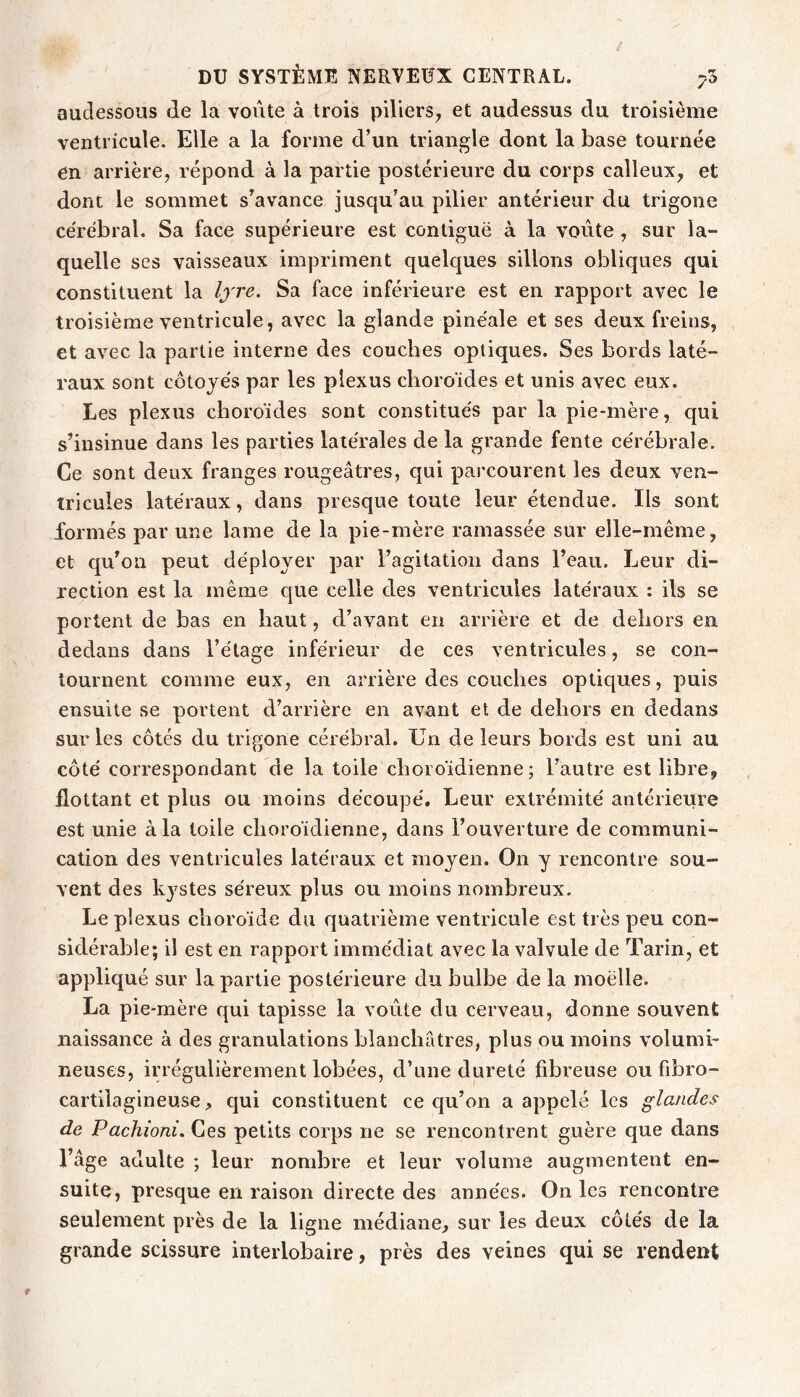 audessous de la voûte à trois piliers, et audessus du troisième ventricule. Elle a la forme d’un triangle dont la base tournée en arrière, répond à la partie postérieure du corps calleux, et dont le sommet s’avance jusqu’au pilier antérieur du trigone cérébral. Sa face supérieure est contiguë à la voûte , sur la- quelle ses vaisseaux impriment quelques sillons obliques qui constituent la l^'re. Sa face inférieure est en rapport avec le troisième ventricule, avec la glande pinéale et ses deux freins, et avec la partie interne des couches optiques. Ses bords laté- raux sont côtoyés par les plexus choroïdes et unis avec eux. Les plexus choroïdes sont constitués par la pie-mère, qui s’insinue dans les parties latérales de la grande fente cérébrale. Ce sont deux franges rougeâtres, qui parcourent les deux ven- tricules latéraux, dans presque toute leur étendue. Ils sont formés par une lame de la pie-mère ramassée sur elle-même, et qu’on peut déployer par l’agitation dans l’eau. Leur di- rection est la même que celle des ventricules latéraux : ils se portent de bas en haut, d’avant en arrière et de dehors en dedans dans l’étage inférieur de ces ventricules, se con- tournent comme eux, en arrière des couches optiques, puis ensuite se portent d’arrière en avant et de dehors en dedans sur les côtés du trigone cérébral. Un de leurs bords est uni au côté correspondant de la toile choroïdienne ; l’autre est libre, flottant et plus ou moins découpé. Leur extrémité antérieure est unie à la toile choroïdienne, dans l’ouverture de communi- cation des ventricules latéraux et moyen. On y rencontre sou- vent des kystes séreux plus ou moins nombreux. Le plexus choroïde du quatrième ventricule est très peu con- sidérable; il est en rapport immédiat avec la valvule de Tarin, et appliqué sur la partie postérieure du bulbe de la moelle. La pie-mère qui tapisse la voûte du cerveau, donne souvent naissance à des granulations blanchâtres, plus ou moins volumi- neuses, irrégulièrement lobées, d’une dureté fibreuse ou fibro- cartilagineuse qui constituent ce qu’on a appelé les glandes de Pachioni. Ces petits corps ne se rencontrent guère que dans l’âge adulte ; leur nombre et leur volume augmentent en- suite, presque en raison directe des années. On les rencontre seulement près de la ligne médiane, sur les deux côtés de la grande scissure interlobaire, près des veines qui se rendent