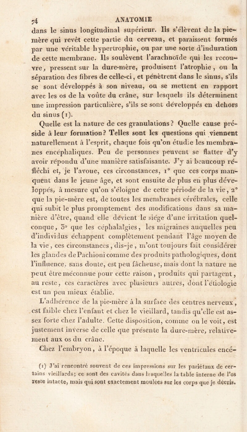 dans le sinus longitudinal supérieur. Ils s’élèvent de la pie- mère qui revêt cette partie du cerveau, et paraissent formés par une véritable bypertropbie, ou par une sorte d’induration de cette membrane. Ils soulèvent rarachnoïde qui les recou- vre^ pressent sur la dure-mère, produisent l’atrophie, ou la séparation des fibres de celle-ci, et pénètrent dans le sinus, s’ils se sont développés à son niveau, ou se mettent en rapport avec les os de la voûte du crâne, sur lesquels ils déterminent une impression particulière, s’ils se sont développés en dehors du sinus (i). Quelle est la nature de ces granulations ? Quelle cause pré- side à leur formation? Telles sont les questions qui viennent naturellement à l’esprit, chaque fois qu’on étudie les membra- nes encéphaliques. Peu de personnes peuvent se flatter d’y avoir répondu d’une manière satisfaisante. J’j ai beaucoup ré- fléchi et, je l’avoue, ces circonstances, i® que ces corps man- quent dans le jeune âge, et sont ensuite de plus en plus déve- loppés, à mesure qu’on s’éloigne de cette période de la vie, 2^ que la pie-mère est, de toutes les membranes cérébrales, celle qui subit le plus promptement des modifications dans sa ma- nière d’être, quand elle dévient le siège d’une irritation quel- conque, 5^^ que les céphalalgies, les migraines auc[uelles peu d’individus échappent complètement pendant l’âge moyen de la vie , ces circonstances , dis-je , m’ont toujours fait considérer les glandes dePacliioni comme des produits pathologiques, dont l’influence, sans doute, est peu fâcheuse, mais dont la nature ne peut être méconnue pour cette raison, produits qui partagent, au reste, ces caractères avec plusieurs autres, dont Fétioiogie est un peu mieux établie. L’adliérence de la pie-mère à la surface des centres nerveux, ,est faible chez l’enfant et chez le vieillard, tandis qu’elle est as- sez forte chez l’adulte. Cette disposition, comme on le voit, est justement inverse de celle que présente la dure-mère, relative- ment aux os du crâne. Chez l’embryon, à l’époque à laquelle les ventricules encé- (1) J’ai rencontré souvent de ces impressions sur les pariétaux de cer- tains vieillards ; ce sont des cavités dans lesquelles la table interne de l’os reste intacte, mais qui sont exactement moulées sur les corps que je décris.